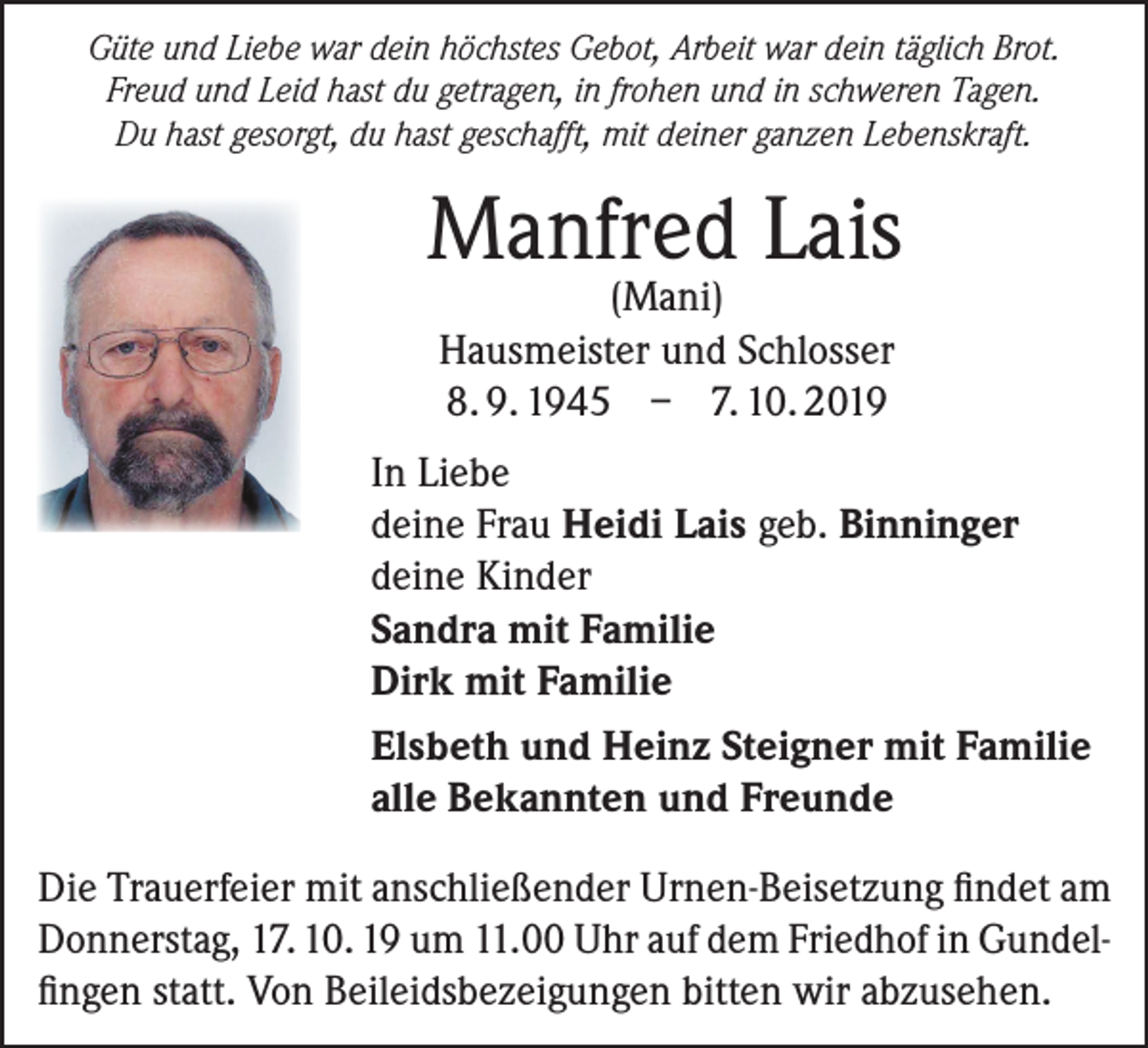 <p>Güte und Liebe war dein höchstes Gebot, Arbeit war dein täglich Brot.<br />Freud und Leid hast du getragen, in frohen und in schweren Tagen.<br />Du hast gesorgt, du hast geschafft, mit deiner ganzen Lebenskraft.</p><p>Manfred Lais<br />(Mani)<br />Hausmeister und Schlosser<br />8. 9. 1945 – 7. 10. 2019</p><p>In Liebe<br />deine Frau Heidi Lais geb. Binninger<br />deine Kinder<br />Sandra mit Familie<br />Dirk mit Familie<br />Elsbeth und Heinz Steigner mit Familie<br />alle Bekannten und Freunde<br />Die Trauerfeier mit anschließender Urnen-Beisetzung findet am<br />Donnerstag, 17. 10. 19 um 11.00 Uhr auf dem Friedhof in Gundelfingen statt. Von Beileidsbezeigungen bitten wir abzusehen.</p>