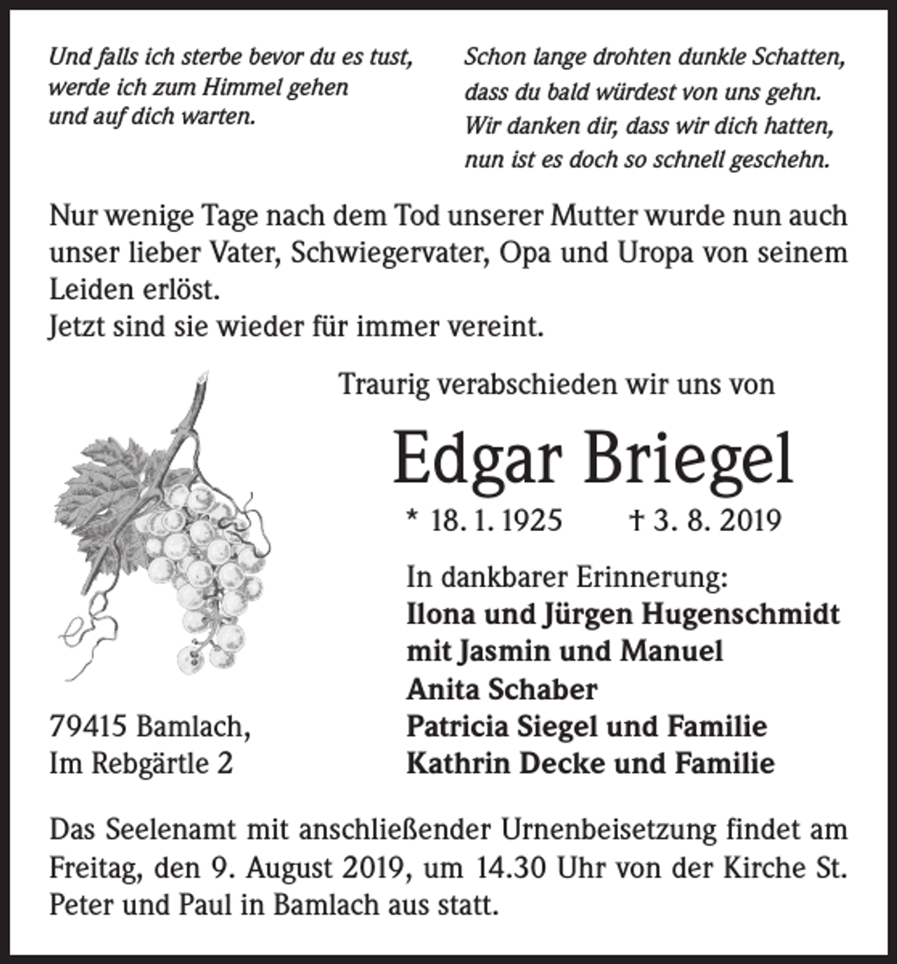 <p>Und falls ich sterbe bevor du es tust,<br />werde ich zum Himmel gehen<br />und auf dich warten.</p><p>Schon lange drohten dunkle Schatten,<br />dass du bald würdest von uns gehn.<br />Wir danken dir, dass wir dich hatten,<br />nun ist es doch so schnell geschehn.</p><p>Nur wenige Tage nach dem Tod unserer Mutter wurde nun auch<br />unser lieber Vater, Schwiegervater, Opa und Uropa von seinem<br />Leiden erlöst.<br />Jetzt sind sie wieder für immer vereint.<br />Traurig verabschieden wir uns von</p><p>Edgar Briegel<br />* 18. 1. 1925 † 3. 8. 2019</p><p>79415 Bamlach,<br />Im Rebgärtle 2</p><p>In dankbarer Erinnerung:<br />Ilona und Jürgen Hugenschmidt<br />mit Jasmin und Manuel<br />Anita Schaber<br />Patricia Siegel und Familie<br />Kathrin Decke und Familie</p><p>Das Seelenamt mit anschließender Urnenbeisetzung findet am<br />Freitag, den 9. August 2019, um 14.30 Uhr von der ­Kirche St.<br />Peter und Paul in Bamlach aus statt.</p>