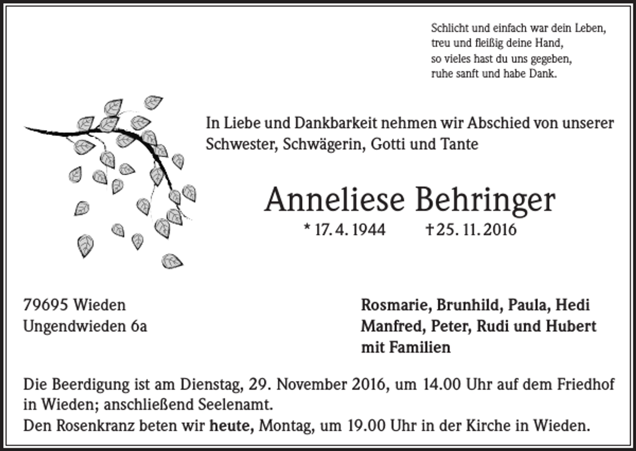 <p>Schlicht und einfach war dein Leben,<br />treu und fleißig deine Hand,<br />so vieles hast du uns gegeben,<br />ruhe sanft und habe Dank.</p><p>In Liebe und Dankbarkeit nehmen wir Abschied von unserer<br />Schwester, Schwägerin, Gotti und Tante</p><p>Anneliese Behringer<br />* 17. 4. 1944</p><p>79695 Wieden<br />Ungendwieden 6a</p><p>† 25. 11. 2016</p><p>Rosmarie, Brunhild, Paula, Hedi<br />Manfred, Peter, Rudi und Hubert<br />mit Familien</p><p>Die Beerdigung ist am Dienstag, 29. November 2016, um 14.00 Uhr auf dem Friedhof<br />in Wieden; anschließend Seelenamt.<br />Den Rosenkranz beten wir heute, Montag, um 19.00 Uhr in der Kirche in Wieden.</p>