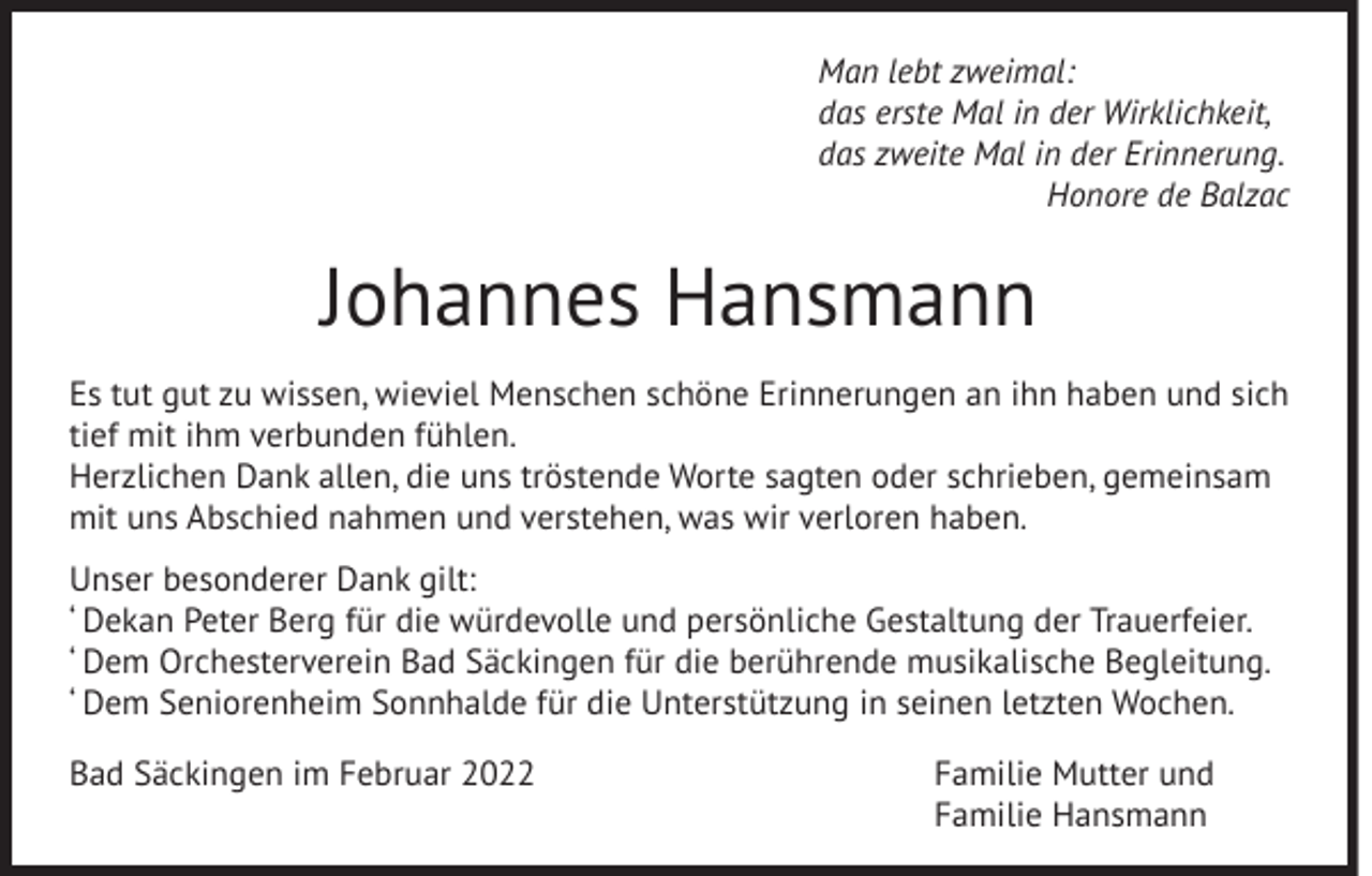 <p>Man lebt zweimal:<br />das erste Mal in der Wirklichkeit,<br />das zweite Mal in der Erinnerung.<br />Honore de Balzac</p><p>Johannes Hansmann<br />Es tut gut zu wissen, wieviel Menschen schöne Erinnerungen an ihn haben und sich<br />tief mit ihm verbunden fühlen.<br />Herzlichen Dank allen, die uns tröstende Worte sagten oder schrieben, gemeinsam<br />mit uns Abschied nahmen und verstehen, was wir verloren haben.<br />Unser besonderer Dank gilt:<br />– Dekan Peter Berg für die würdevolle und persönliche Gestaltung der Trauerfeier.<br />– Dem Orchesterverein Bad Säckingen für die berührende musikalische Begleitung.<br />– Dem Seniorenheim Sonnhalde für die Unterstützung in seinen letzten Wochen.<br />Bad Säckingen im Februar 2022 Familie Mutter und<br />Familie Hansmann</p>