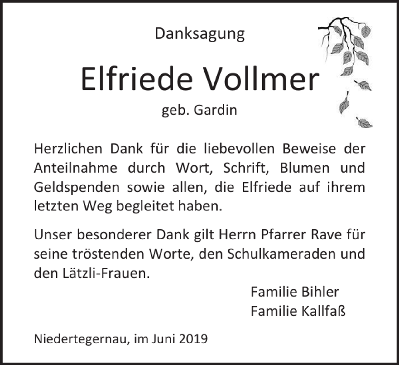 <p>Danksagung</p><p>Elfriede Vollmer<br />geb. Gardin<br />Herzlichen Dank für die liebevollen Beweise der<br />Anteilnahme durch Wort, Schrift, Blumen und<br />Geldspenden sowie allen, die Elfriede auf ihrem<br />letzten Weg begleitet haben.<br />Unser besonderer Dank gilt Herrn Pfarrer Rave für<br />seine tröstenden Worte, den Schulkameraden und<br />den Lätzli-Frauen.<br />Familie Bihler<br />Familie Kallfaß<br />Niedertegernau, im Juni 2019</p>