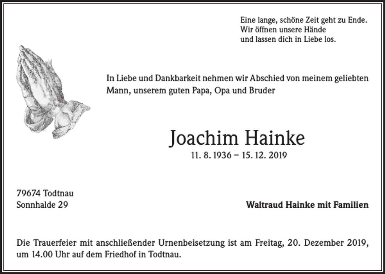 <p>Eine lange, schöne Zeit geht zu Ende.<br />Wir öffnen unsere Hände<br />und lassen dich in Liebe los.</p><p>In Liebe und Dankbarkeit nehmen wir Abschied von meinem geliebten<br />Mann, unserem guten Papa, Opa und Bruder</p><p>Joachim Hainke<br />11. 8. 1936 – 15. 12. 2019</p><p>79674 Todtnau<br />Sonnhalde 29</p><p>Waltraud Hainke mit Familien</p><p>Die Trauerfeier mit anschließender Urnenbeisetzung ist am Freitag, 20. Dezember 2019,<br />um 14.00 Uhr auf dem Friedhof in Todtnau.</p>