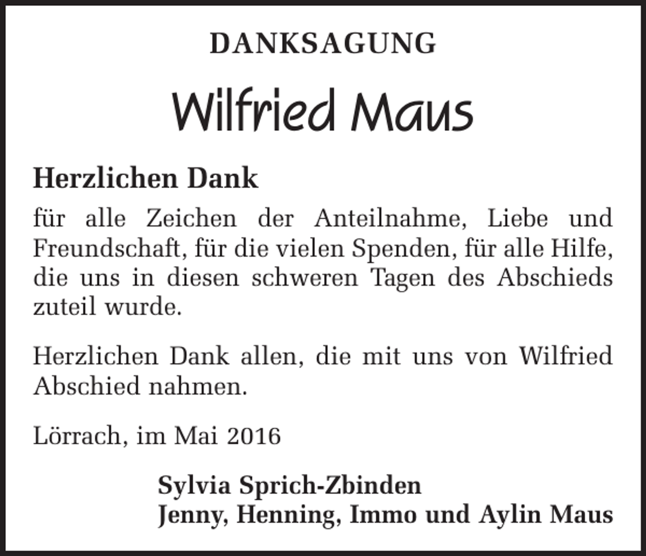 <p>danksagung</p><p>Wilfried Maus<br />Herzlichen Dank<br />für alle Zeichen der Anteilnahme, Liebe und<br />Freundschaft, für die vielen Spenden, für alle Hilfe,<br />die uns in diesen schweren Tagen des Abschieds<br />zuteil wurde.<br />Herzlichen Dank allen, die mit uns von Wilfried<br />Abschied nahmen.<br />Lörrach, im Mai 2016<br />Sylvia Sprich-Zbinden<br />Jenny, Henning, Immo und Aylin Maus</p>