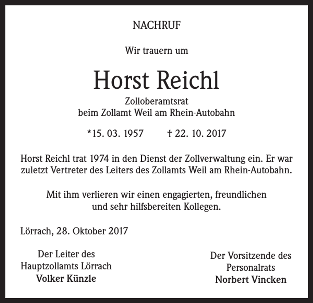 <p>NACHRUF<br />Wir trauern um</p><p>Horst Reichl</p><p>Zolloberamtsrat<br />beim Zollamt Weil am Rhein-Autobahn<br />*15. 03. 1957</p><p>† 22. 10. 2017</p><p>Horst Reichl trat 1974 in den Dienst der Zollverwaltung ein. Er war<br />zuletzt Vertreter des Leiters des Zollamts Weil am Rhein-Autobahn.<br />Mit ihm verlieren wir einen engagierten, freundlichen<br />und sehr hilfsbereiten Kollegen.<br />Lörrach, 28. Oktober 2017<br />Der Leiter des<br />Hauptzollamts Lörrach<br />Volker Künzle</p><p>Der Vorsitzende des<br />Personalrats<br />Norbert Vincken</p>