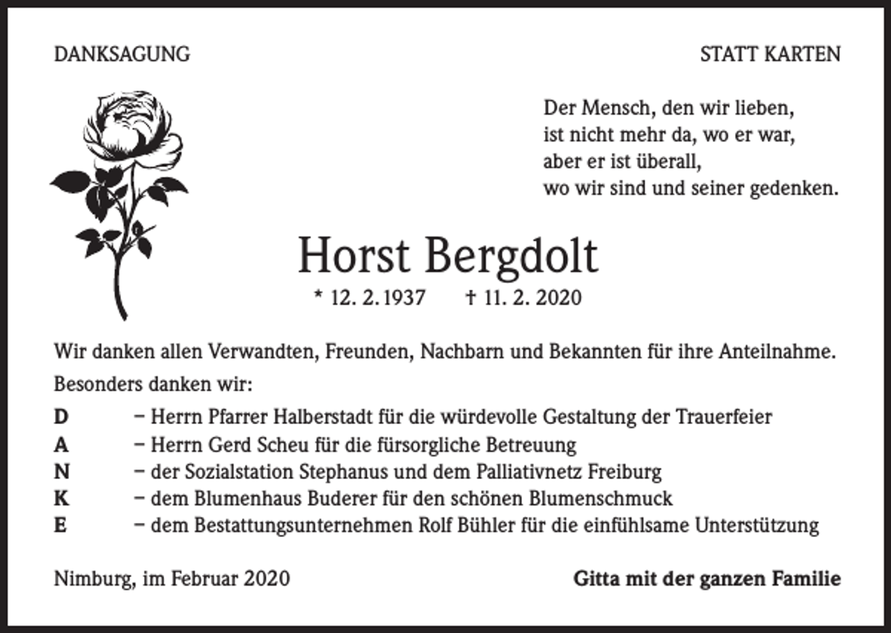 <p>DANKSAGUNG</p><p>STATT KARTEN<br />Der Mensch, den wir lieben,<br />ist nicht mehr da, wo er war,<br />aber er ist überall,<br />wo wir sind und seiner gedenken.</p><p>Horst Bergdolt<br />* 12. 2.1937 † 11. 2. 2020</p><p>Wir danken allen Verwandten, Freunden, Nachbarn und Bekannten für ihre Anteilnahme.<br />Besonders danken wir:<br />D<br />– Herrn Pfarrer Halberstadt für die würdevolle Gestaltung der Trauerfeier<br />A<br />– Herrn Gerd Scheu für die fürsorgliche Betreuung<br />N<br />– der Sozialstation Stephanus und dem Palliativnetz Freiburg<br />K<br />– dem Blumenhaus Buderer für den schönen Blumenschmuck<br />E<br />– dem Bestattungsunternehmen Rolf Bühler für die einfühlsame Unterstützung<br />Nimburg, im Februar 2020</p><p>Gitta mit der ganzen Familie</p>