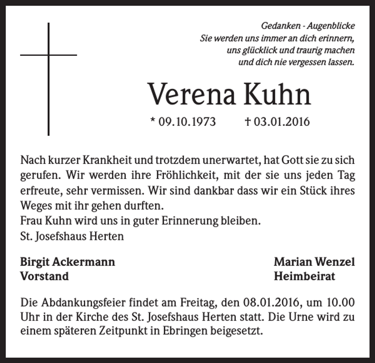 <p>Gedanken - Augenblicke<br />Sie werden uns immer an dich erinnern,<br />uns glücklick und traurig machen<br />und dich nie vergessen lassen.</p><p>Verena Kuhn<br />* 09.10.1973</p><p>† 03.01.2016</p><p>Nach kurzer Krankheit und trotzdem unerwartet, hat Gott sie zu sich<br />gerufen. Wir werden ihre Fröhlichkeit, mit der sie uns jeden Tag<br />erfreute, sehr vermissen. Wir sind dankbar dass wir ein Stück ihres<br />Weges mit ihr gehen durften.<br />Frau Kuhn wird uns in guter Erinnerung bleiben.<br />St. Josefshaus Herten<br />Birgit Ackermann<br />Vorstand</p><p>Marian Wenzel<br />Heimbeirat</p><p>Die Abdankungsfeier findet am Freitag, den 08.01.2016, um 10.00<br />Uhr in der Kirche des St. Josefshaus Herten statt. Die Urne wird zu<br />einem späteren Zeitpunkt in Ebringen beigesetzt.</p>