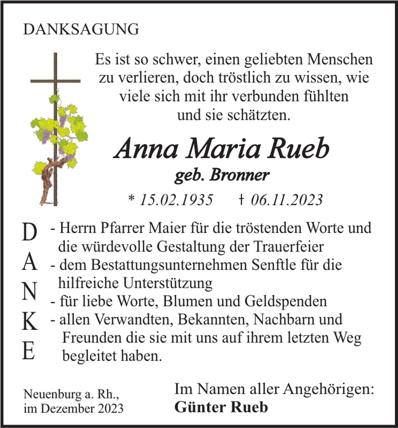 <p>DANKSAGUNG</p><p>Es ist so schwer, einen geliebten Menschen<br />zu verlieren, doch tröstlich zu wissen, wie<br />viele sich mit ihr verbunden fühlten<br />und sie schätzten.</p><p>Anna Maria Rueb<br />geb. Bronner<br />* 15.02.1935</p><p>D<br />A<br />N<br />K<br />E</p><p>06.11.2023</p><p>- Herrn Pfarrer Maier für die tröstenden Worte und<br />die würdevolle Gestaltung der Trauerfeier<br />- dem Bestattungsunternehmen Senftle für die<br />hilfreiche Unterstützung<br />- für liebe Worte, Blumen und Geldspenden<br />- allen Verwandten, Bekannten, Nachbarn und<br />Freunden die sie mit uns auf ihrem letzten Weg<br />begleitet haben.</p><p>Neuenburg a. Rh.,<br />im Dezember 2023</p><p>Im Namen aller Angehörigen:<br />Günter Rueb</p>