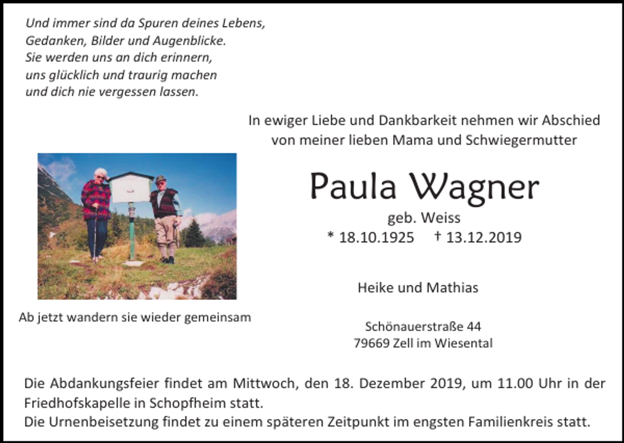 <p>Und immer sind da Spuren deines Lebens,<br />Gedanken, Bilder und Augenblicke.<br />Sie werden uns an dich erinnern,<br />uns glücklich und traurig machen<br />und dich nie vergessen lassen.</p><p>In ewiger Liebe und Dankbarkeit nehmen wir Abschied<br />von meiner lieben Mama und Schwiegermutter</p><p>Paula Wagner<br />geb. Weiss<br />* 18.10.1925 † 13.12.2019<br />Heike und Mathias<br />Ab jetzt wandern sie wieder gemeinsam</p><p>Schönauerstraße 44<br />79669 Zell im Wiesental</p><p>Die Abdankungsfeier findet am Mittwoch, den 18. Dezember 2019, um 11.00 Uhr in der<br />Friedhofskapelle in Schopfheim statt.<br />Die Urnenbeisetzung findet zu einem späteren Zeitpunkt im engsten Familienkreis statt.</p>