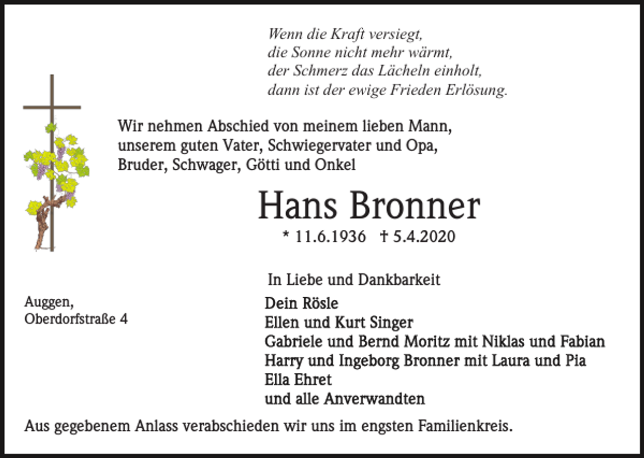 <p>Wenn die Kraft versiegt,<br />die Sonne nicht mehr wärmt,<br />der Schmerz das Lächeln einholt,<br />dann ist der ewige Frieden Erlösung.<br />Wir nehmen Abschied von meinem lieben Mann,<br />unserem guten Vater, Schwiegervater und Opa,<br />Bruder, Schwager, Götti und Onkel</p><p>Hans Bronner<br />* 11.6.1936 † 5.4.2020<br />In Liebe und Dankbarkeit<br />Auggen,<br />Oberdorfstraße 4</p><p>Aus gegebenem Anlass verabschieden wir uns im engsten Familienkreis.</p>