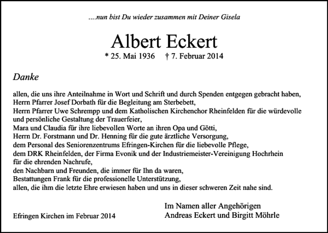 <p>….nun bist Du wieder zusammen mit Deiner Gisela</p><p>Albert Eckert</p><p>* 25. Mai 1936</p><p>† 7. Februar 2014</p><p>Danke<br />allen, die uns ihre Anteilnahme in Wort und Schrift und durch Spenden entgegen gebracht haben,<br />Herrn Pfarrer Josef Dorbath für die Begleitung am Sterbebett,<br />Herrn Pfarrer Uwe Schrempp und dem Katholischen Kirchenchor Rheinfelden für die würdevolle<br />und persönliche Gestaltung der Trauerfeier,<br />Mara und Claudia für ihre liebevollen Worte an ihren Opa und Götti,<br />Herrn Dr. Forstmann und Dr. Henning für die gute ärztliche Versorgung,<br />dem Personal des Seniorenzentrums Efringen-Kirchen für die liebevolle Pflege,<br />dem DRK Rheinfelden, der Firma Evonik und der Industriemeister-Vereinigung Hochrhein<br />für die ehrenden Nachrufe,<br />den Nachbarn und Freunden, die immer für Ihn da waren,<br />Bestattungen Frank für die professionelle Unterstützung,<br />allen, die ihm die letzte Ehre erwiesen haben und uns in dieser schweren Zeit nahe sind.</p><p>Efringen Kirchen im Februar 2014</p><p>Im Namen aller Angehörigen<br />Andreas Eckert und Birgitt Möhrle</p>