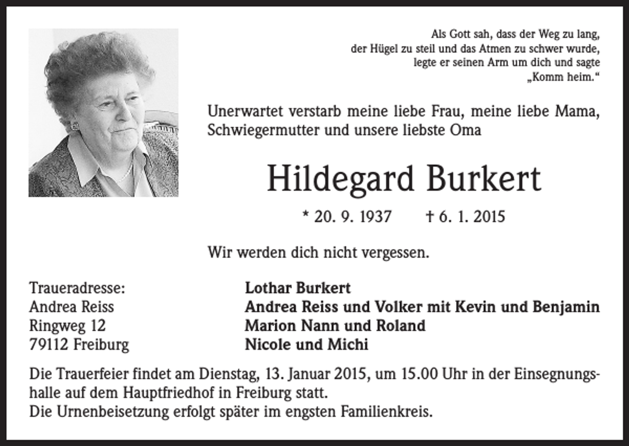 <p>Als Gott sah, dass der Weg zu lang,<br />der Hügel zu steil und das Atmen zu schwer wurde,<br />legte er seinen Arm um dich und sagte<br />„Komm heim.“</p><p>Unerwartet verstarb meine liebe Frau, meine liebe Mama,<br />Schwiegermutter und unsere liebste Oma</p><p>Hildegard Burkert<br />* 20. 9. 1937 † 6. 1. 2015<br />Wir werden dich nicht vergessen.<br />Traueradresse:<br />Andrea Reiss<br />Ringweg 12<br />79112 Freiburg</p><p>Lothar Burkert<br />Andrea Reiss und Volker mit Kevin und Benjamin<br />Marion Nann und Roland<br />Nicole und Michi</p><p>Die Trauerfeier findet am Dienstag, 13. Januar 2015, um 15.00 Uhr in der Einsegnungshalle auf dem Hauptfriedhof in Freiburg statt.<br />Die Urnenbeisetzung erfolgt später im engsten Familienkreis.</p>