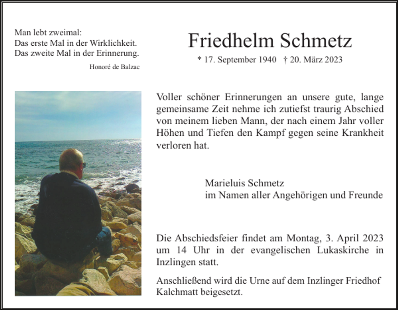<p>Man lebt zweimal:<br />Das erste Mal in der Wirklichkeit.<br />Das zweite Mal in der Erinnerung.<br />Honoré de Balzac</p><p>Friedhelm Schmetz<br />* 17. September 1940 † 20. März 2023</p><p>Voller schöner Erinnerungen an unsere gute, lange<br />gemeinsame Zeit nehme ich zutiefst traurig Abschied<br />von meinem lieben Mann, der nach einem Jahr voller<br />Höhen und Tiefen den Kampf gegen seine Krankheit<br />verloren hat.</p><p>Marieluis Schmetz<br />im Namen aller Angehörigen und Freunde</p><p>Die Abschiedsfeier findet am Montag, 3. April 2023<br />um 14 Uhr in der evangelischen Lukaskirche in<br />Inzlingen statt.<br />Anschließend wird die Urne auf dem Inzlinger Friedhof<br />Kalchmatt beigesetzt.</p>