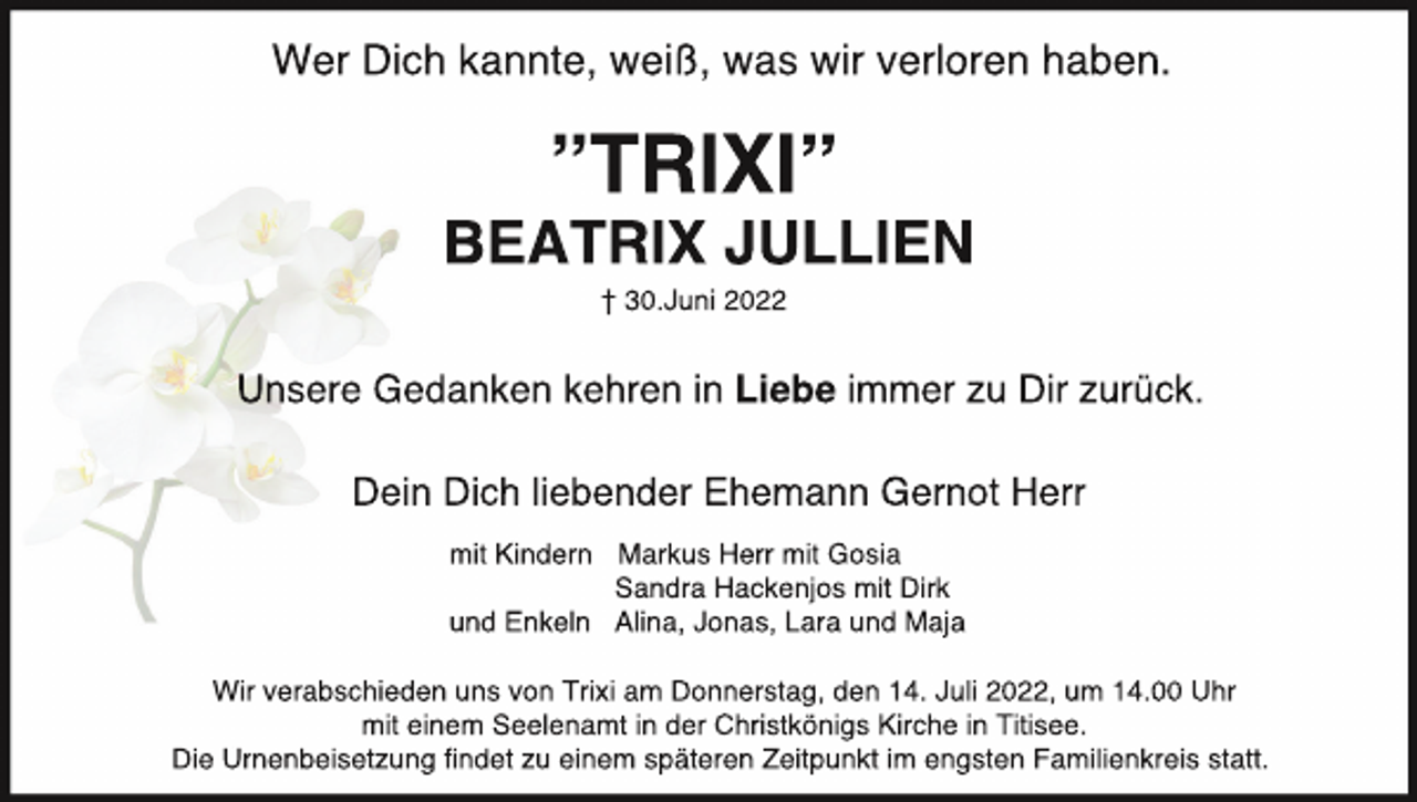 <p>WerDi<br />chkannt<br />e,wei<br />ß,waswi<br />rver<br />l<br />or<br />enhaben.</p><p>”TRI<br />XI<br />”</p><p>BEATRI<br />XJULLI<br />EN<br />†30.<br />Juni2022</p><p>Uns<br />er<br />eGedank<br />enk<br />ehr<br />eni<br />nLi<br />ebei<br />mmerz<br />uDi<br />rz<br />ur<br />üc<br />k<br />.<br />Dei<br />nDi<br />c<br />hl<br />i<br />ebenderEhemannGer<br />notHer<br />r<br />mi<br />tKi<br />nder<br />n Mar<br />kusHer<br />rmi<br />tGosi<br />a<br />Sandr<br />aHackenj<br />osmi<br />tDi<br />r<br />k<br />undEnkel<br />n Al<br />i<br />na,Jonas,Lar<br />aundMaj<br />a<br />Wi<br />rver<br />abschi<br />edenunsvonTr<br />i<br />xiam Donner<br />st<br />ag,den14.Jul<br />i2022,um 14.<br />00Uhr<br />mi<br />tei<br />nem Seel<br />enamti<br />nderChr<br />i<br />st<br />köni<br />gsKi<br />r<br />chei<br />nTi<br />t<br />i<br />see.<br />Di<br />eUr<br />nenbei<br />set<br />zungﬁndetzuei<br />nem spät<br />er<br />enZei<br />t<br />punkti<br />m engst<br />enFami<br />l<br />i<br />enkr<br />ei<br />sst<br />at<br />t<br />.</p>