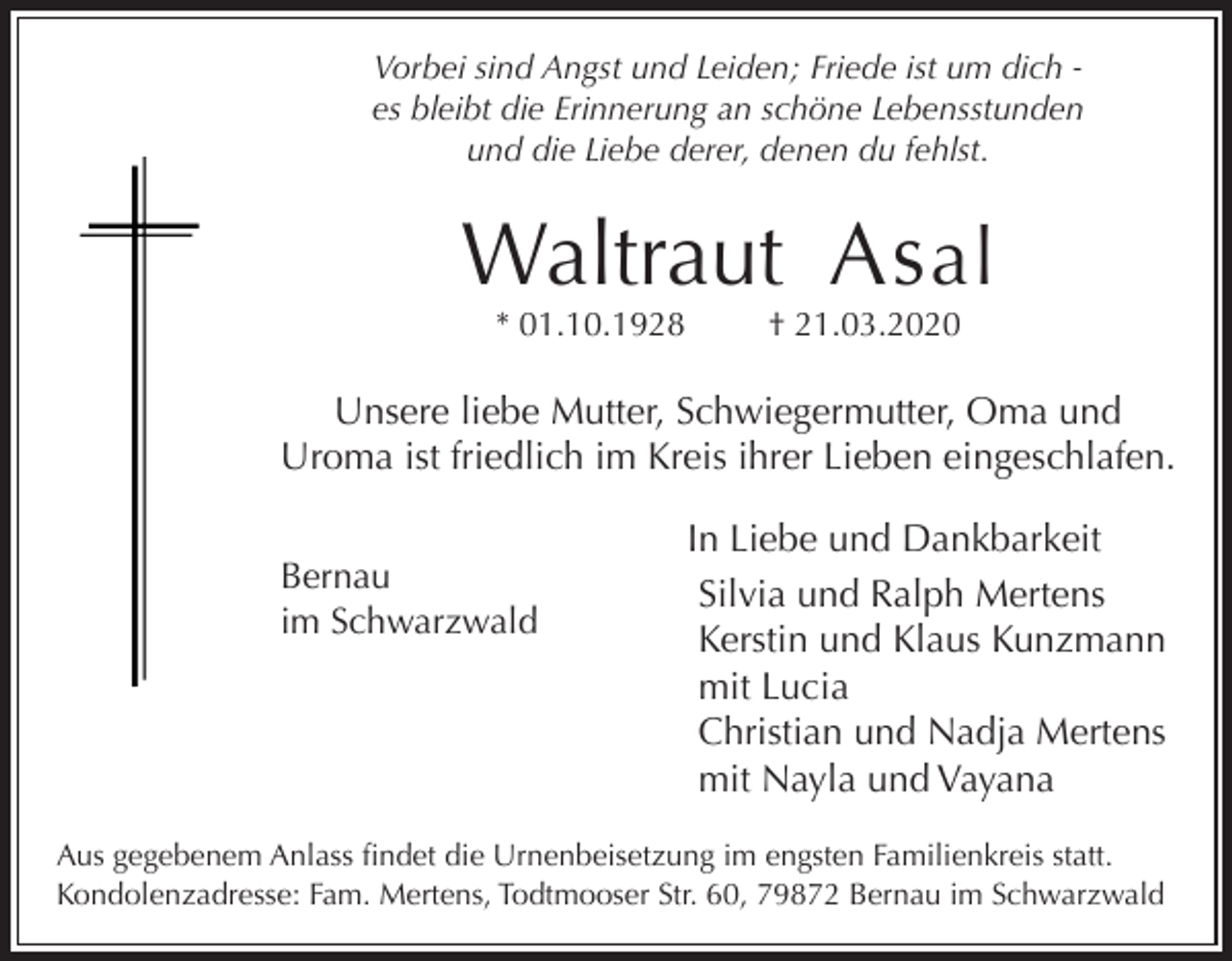 <p>Vorbei sind Angst und Leiden; Friede ist um dich es bleibt die Erinnerung an schöne Lebensstunden<br />und die Liebe derer, denen du fehlst.</p><p>Waltraut As al<br />* 01.10.1928</p><p>† 21.03.2020</p><p>Unsere liebe Mutter, Schwiegermutter, Oma und<br />Uroma ist friedlich im Kreis ihrer Lieben eingeschlafen.<br />Bernau<br />im Schwarzwald</p><p>In Liebe und Dankbarkeit<br />Silvia und Ralph Mertens<br />Kerstin und Klaus Kunzmann<br />mit Lucia<br />Christian und Nadja Mertens<br />mit Nayla und Vayana</p><p>Aus gegebenem Anlass findet die Urnenbeisetzung im engsten Familienkreis statt.<br />Kondolenzadresse: Fam. Mertens, Todtmooser Str. 60, 79872 Bernau im Schwarzwald</p>