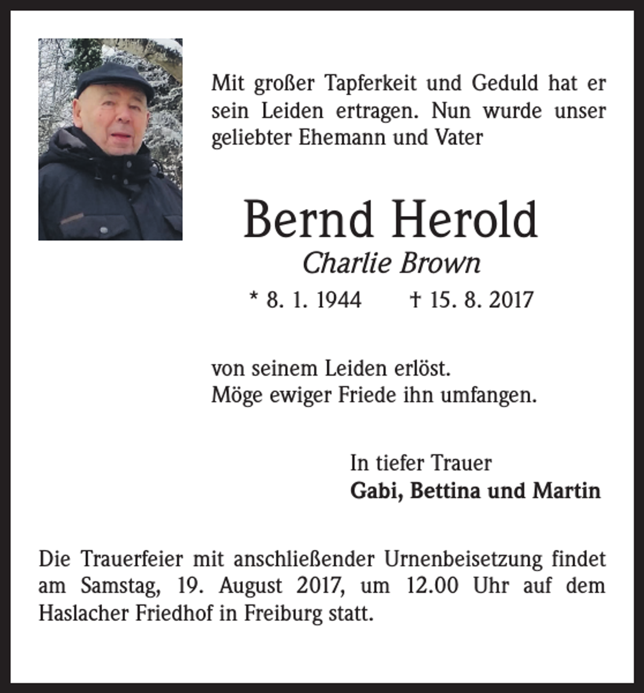 <p>Mit großer Tapferkeit und Geduld hat er<br />sein Leiden ertragen. Nun wurde unser<br />geliebter Ehemann und Vater</p><p>Bernd Herold<br />Charlie Brown</p><p>* 8. 1. 1944 † 15. 8. 2017<br />von seinem Leiden erlöst.<br />Möge ewiger Friede ihn umfangen.<br />In tiefer Trauer<br />Gabi, Bettina und Martin<br />Die Trauerfeier mit anschließender Urnenbeisetzung findet<br />am Samstag, 19. August 2017, um 12.00 Uhr auf dem<br />Haslacher Friedhof in Freiburg statt.</p>