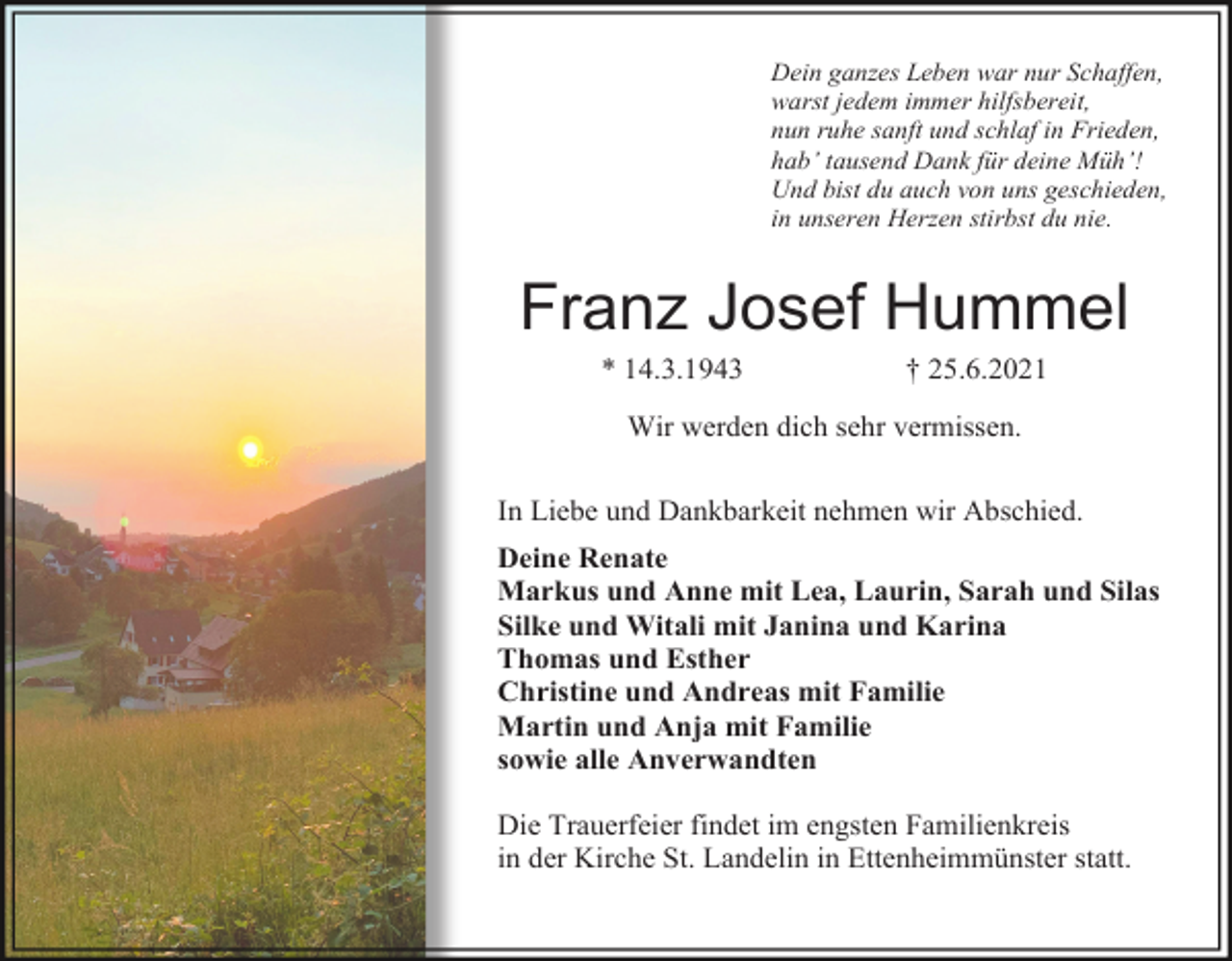 <p>Dein ganzes Leben war nur Schaffen,<br />warst jedem immer hilfsbereit,<br />nun ruhe sanft und schlaf in Frieden,<br />hab’ tausend Dank für deine Müh’!<br />Und bist du auch von uns geschieden,<br />in unseren Herzen stirbst du nie.</p><p>Franz Josef Hummel<br />* 14.3.1943</p><p>† 25.6.2021</p><p>Wir werden dich sehr vermissen.<br />In Liebe und Dankbarkeit nehmen wir Abschied.<br />Deine Renate<br />Markus und Anne mit Lea, Laurin, Sarah und Silas<br />Silke und Witali mit Janina und Karina<br />Thomas und Esther<br />Christine und Andreas mit Familie<br />Martin und Anja mit Familie<br />sowie alle Anverwandten<br />Die Trauerfeier findet im engsten Familienkreis<br />in der Kirche St. Landelin in Ettenheimmünster statt.</p>