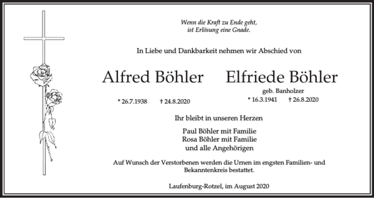 <p>Wenn die Kraft zu Ende geht,<br />ist Erlösung eine Gnade.</p><p>In Liebe und Dankbarkeit nehmen wir Abschied von</p><p>Alfred Böhler<br />* 26.7.1938</p><p>† 24.8.2020</p><p>Elfriede Böhler<br />geb. Banholzer<br />† 26.8.2020<br />* 16.3.1941</p><p>Ihr bleibt in unseren Herzen<br />Paul Böhler mit Familie<br />Rosa Böhler mit Familie<br />und alle Angehörigen<br />Auf Wunsch der Verstorbenen werden die Urnen im engsten Familien- und<br />Bekanntenkreis bestattet.<br />Laufenburg-Rotzel, im August 2020</p>