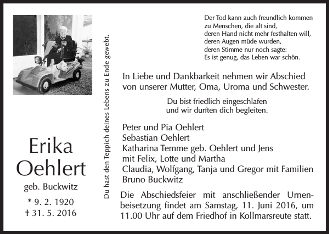 <p>geb. Buckwitz<br />* 9. 2. 1920<br />† 31. 5. 2016</p><p>Du hast den Teppich deines Lebens zu Ende gewebt.</p><p>Erika<br />Oehlert</p><p>Der Tod kann auch freundlich kommen<br />zu Menschen, die alt sind,<br />deren Hand nicht mehr festhalten will,<br />deren Augen müde wurden,<br />deren Stimme nur noch sagte:<br />Es ist genug, das Leben war schön.</p><p>In Liebe und Dankbarkeit nehmen wir Abschied<br />von unserer Mutter, Oma, Uroma und Schwester.<br />Du bist friedlich eingeschlafen<br />und wir durften dich begleiten.</p><p>Peter und Pia Oehlert<br />Sebastian Oehlert<br />Katharina Temme geb. Oehlert und Jens<br />mit Felix, Lotte und Martha<br />Claudia, Wolfgang, Tanja und Gregor mit Familien<br />Bruno Buckwitz<br />Die Abschiedsfeier mit anschließender Urnen­<br />beisetzung findet am Samstag, 11. Juni 2016, um<br />11.00 Uhr auf dem Friedhof in Kollmarsreute statt.</p>