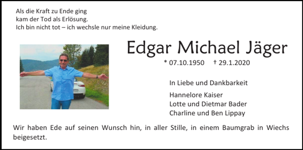 <p>Als die Kraft zu Ende ging<br />kam der Tod als Erlösung.<br />Ich bin nicht tot – ich wechsle nur meine Kleidung.</p><p>Edgar Michael Jäger<br />* 07.10.1950</p><p>† 29.1.2020</p><p>In Liebe und Dankbarkeit<br />Hannelore Kaiser<br />Lotte und Dietmar Bader<br />Charline und Ben Lippay<br />Wir haben Ede auf seinen Wunsch hin, in aller Stille, in einem Baumgrab in Wiechs<br />beigesetzt.</p>