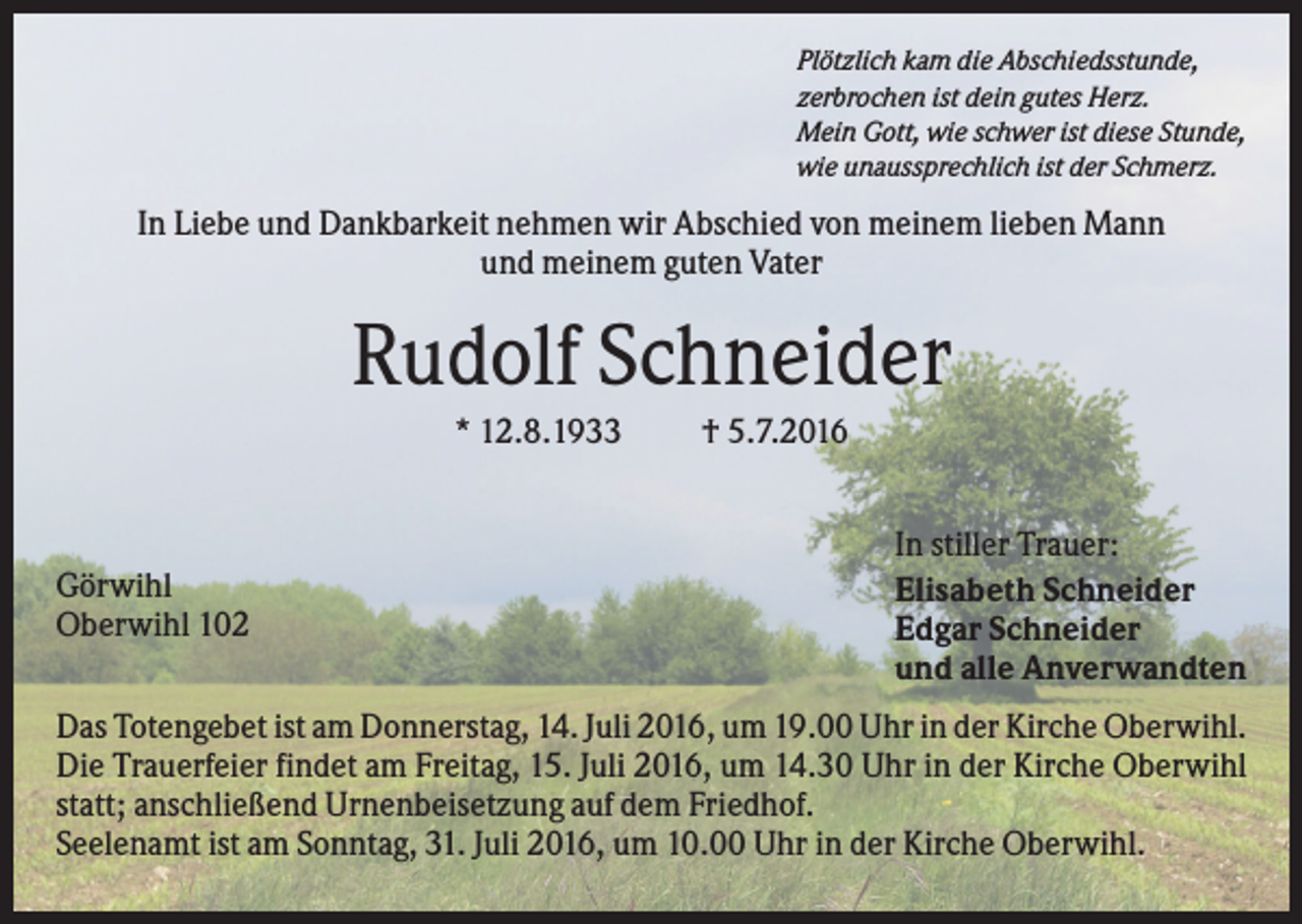<p>Plötzlich kam die Abschiedsstunde,<br />zerbrochen ist dein gutes Herz.<br />Mein Gott, wie schwer ist diese Stunde,<br />wie unaussprechlich ist der Schmerz.</p><p>In Liebe und Dankbarkeit nehmen wir Abschied von meinem lieben Mann<br />und meinem guten Vater</p><p>Rudolf Schneider<br />* 12.8.1933</p><p>Görwihl<br />Oberwihl 102</p><p>† 5.7.2016<br />In stiller Trauer:<br />Elisabeth Schneider<br />Edgar Schneider<br />und alle Anverwandten</p><p>Das Totengebet ist am Donnerstag, 14. Juli 2016, um 19.00 Uhr in der Kirche Oberwihl.<br />Die Trauerfeier findet am Freitag, 15. Juli 2016, um 14.30 Uhr in der Kirche Oberwihl<br />statt; anschließend Urnenbeisetzung auf dem Friedhof.<br />Seelenamt ist am Sonntag, 31. Juli 2016, um 10.00 Uhr in der Kirche Oberwihl.</p>