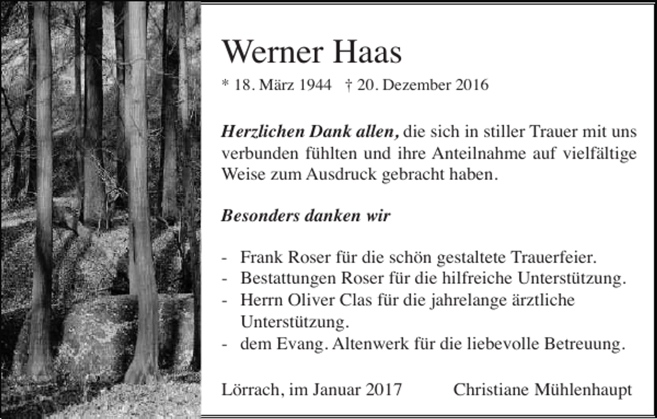 <p>Werner Haas<br />* 18. März 1944 † 20. Dezember 2016</p><p>Herzlichen Dank allen, die sich in stiller Trauer mit uns<br />verbunden fühlten und ihre Anteilnahme auf vielfältige<br />Weise zum Ausdruck gebracht haben.<br />Besonders danken wir<br />- Frank Roser für die schön gestaltete Trauerfeier.<br />- Bestattungen Roser für die hilfreiche Unterstützung.<br />- Herrn Oliver Clas für die jahrelange ärztliche<br />Unterstützung.<br />- dem Evang. Altenwerk für die liebevolle Betreuung.<br />Lörrach, im Januar 2017</p><p>Christiane Mühlenhaupt</p>