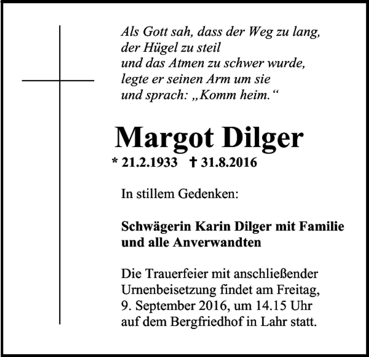 <p>Als Gott sah, dass der Weg zu lang,<br />der Hügel zu steil<br />und das Atmen zu schwer wurde,<br />legte er seinen Arm um sie<br />und sprach: „Komm heim.“</p><p>Margot Dilger<br />* 21.2.1933  31.8.2016<br />In stillem Gedenken:<br />Schwägerin Karin Dilger mit Familie<br />und alle Anverwandten<br />Die Trauerfeier mit anschließender<br />Urnenbeisetzung findet am Freitag,<br />9. September 2016, um 14.15 Uhr<br />auf dem Bergfriedhof in Lahr statt.</p>