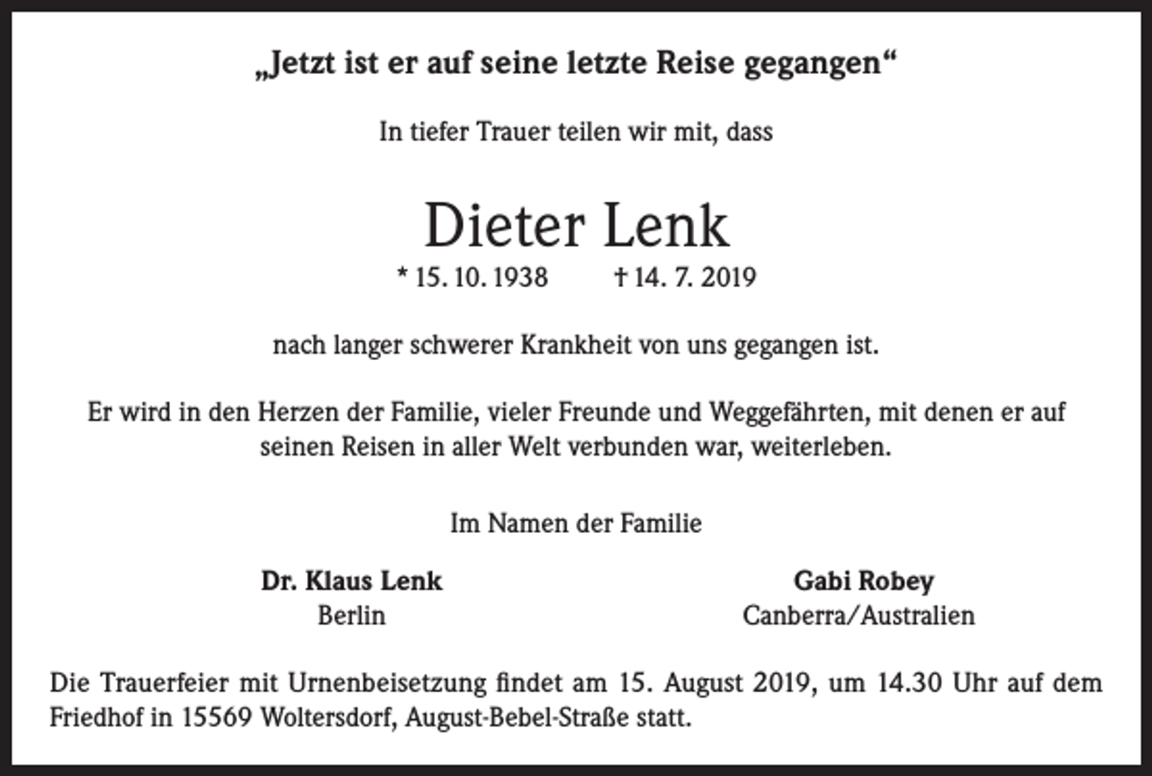 <p>„Jetzt ist er auf seine letzte Reise gegangen“<br />In tiefer Trauer teilen wir mit, dass</p><p>Dieter Lenk</p><p>* 15. 10. 1938</p><p>† 14. 7. 2019</p><p>nach langer schwerer Krankheit von uns gegangen ist.<br />Er wird in den Herzen der Familie, vieler Freunde und Weggefährten, mit denen er auf<br />seinen Reisen in aller Welt verbunden war, weiterleben.<br />Im Namen der Familie</p><p>Dr. Klaus Lenk<br />Berlin</p><p>Gabi Robey<br />Canberra/Australien</p><p>Die Trauerfeier mit Urnenbeisetzung findet am 15. August 2019, um 14.30 Uhr auf dem<br />Friedhof in 15569 Woltersdorf, August-Bebel-Straße statt.</p>