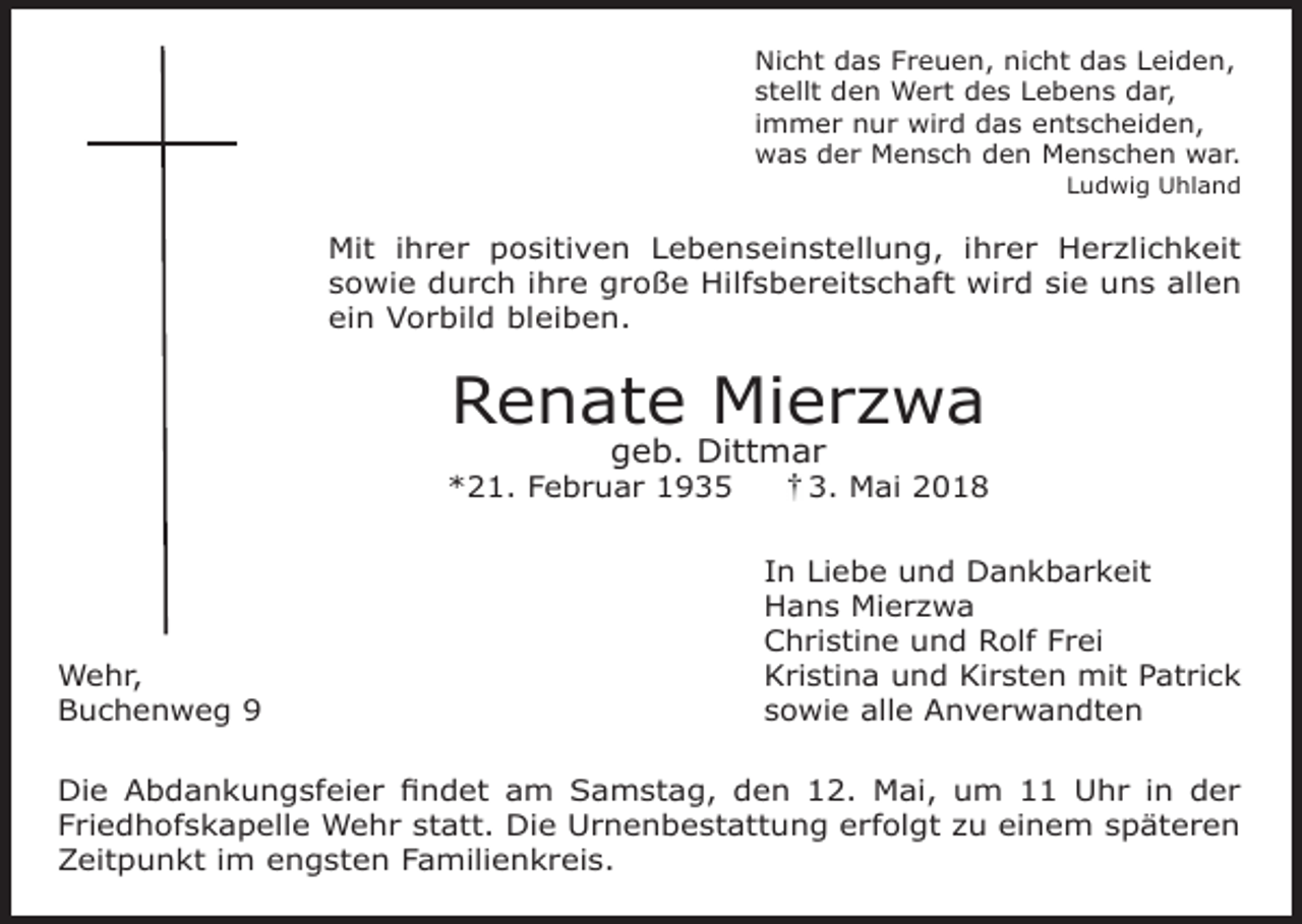 <p>Nicht das Freuen, nicht das Leiden,<br />stellt den Wert des Lebens dar,<br />immer nur wird das entscheiden,<br />was der Mensch den Menschen war.</p><p>Ludwig Uhland</p><p>Mit ihrer positiven Lebenseinstellung, ihrer Herzlichkeit<br />sowie durch ihre große Hilfsbereitschaft wird sie uns allen<br />ein Vorbild bleiben.</p><p>Renate Mierzwa<br />geb. Dittmar</p><p>*21. Februar 1935</p><p>Wehr,<br />Buchenweg 9</p><p>3. Mai 2018</p><p>In Liebe und Dankbarkeit<br />Hans Mierzwa<br />Christine und Rolf Frei<br />Kristina und Kirsten mit Patrick<br />sowie alle Anverwandten</p><p>Die Abdankungsfeier findet am Samstag, den 12. Mai, um 11 Uhr in der<br />Friedhofskapelle Wehr statt. Die Urnenbestattung erfolgt zu einem späteren<br />Zeitpunkt im engsten Familienkreis.</p>