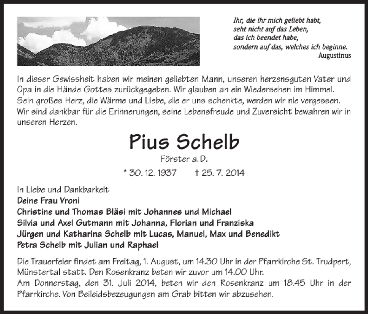 <p>Ihr, die ihr mich geliebt habt,<br />seht nicht auf das Leben,<br />das ich beendet habe,<br />sondern auf das, welches ich beginne.</p><p>Augustinus</p><p>In dieser Gewissheit haben wir meinen geliebten Mann, unseren herzensguten Vater und<br />Opa in die Hände Gottes zurückgegeben. Wir glauben an ein Wiedersehen im H<br />­ immel.<br />Sein großes Herz, die Wärme und Liebe, die er uns schenkte, werden wir nie vergessen.<br />Wir sind dankbar für die Erinnerungen, seine Lebensfreude und Zuversicht bewahren wir in<br />unseren Herzen.</p><p>Pius Schelb</p><p>Förster a. D.<br />* 30. 12. 1937 † 25. 7. 2014<br />In Liebe und Dankbarkeit<br />Deine Frau Vroni<br />Christine und Thomas Bläsi mit Johannes und Michael<br />Silvia und Axel Gutmann mit Johanna, Florian und Franziska<br />Jürgen und Katharina Schelb mit Lucas, Manuel, Max und Benedikt<br />Petra Schelb mit Julian und Raphael<br />Die Trauerfeier findet am Freitag, 1. August, um 14.30 Uhr in der Pfarrkirche St. Trudpert,<br />Münstertal statt. Den Rosenkranz beten wir zuvor um 14.00 Uhr.<br />Am Donnerstag, den 31. Juli 2014, beten wir den Rosenkranz um 18.45 Uhr in der<br />Pfarrkirche. Von Beileidsbezeugungen am Grab bitten wir abzusehen.</p>