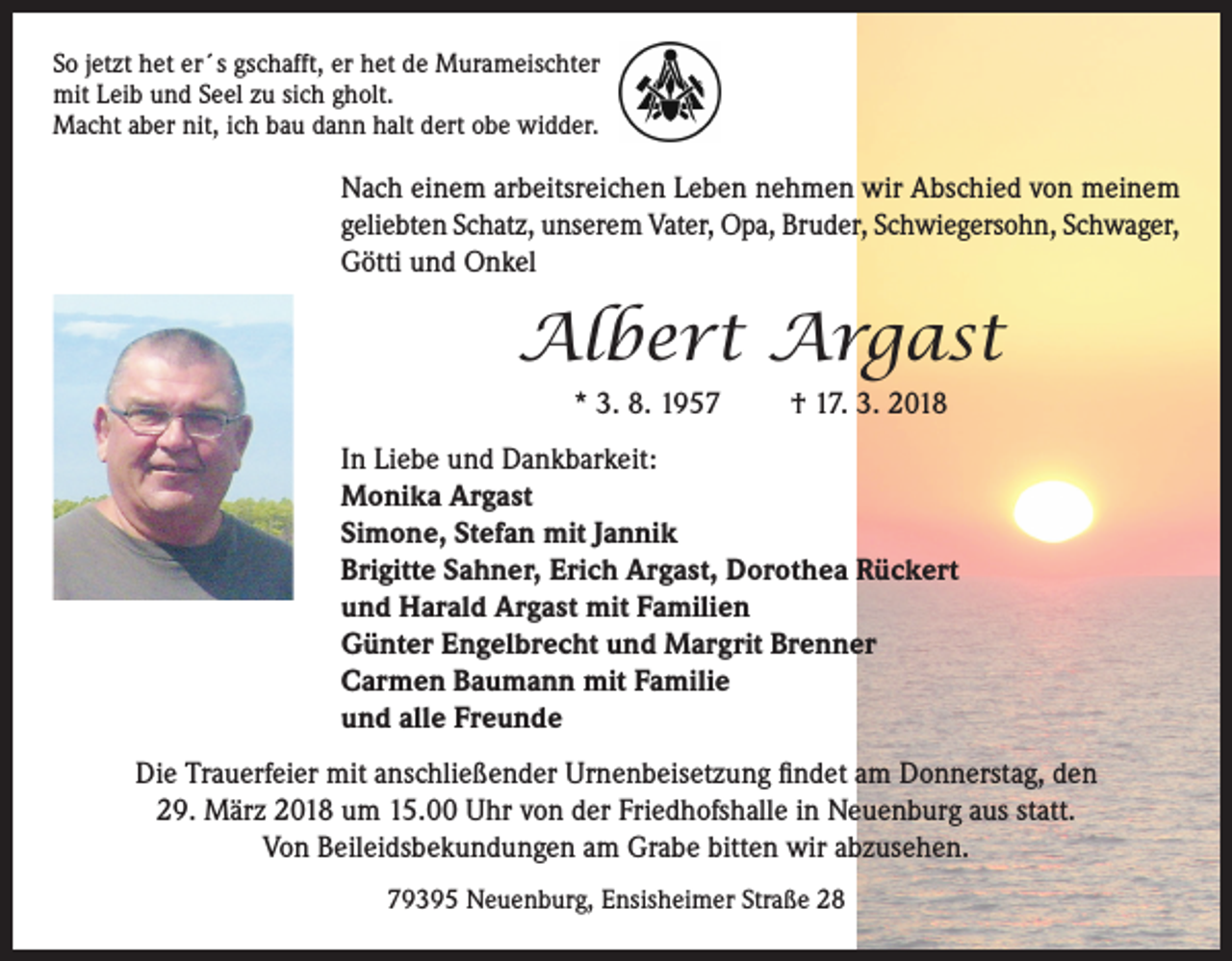 <p>So jetzt het er´s gschafft, er het de Murameischter<br />mit Leib und Seel zu sich gholt.<br />Macht aber nit, ich bau dann halt dert obe widder.</p><p>Nach einem arbeitsreichen Leben nehmen wir Abschied von meinem<br />geliebten Schatz, unserem Vater, Opa, Bruder, Schwiegersohn, Schwager,<br />Götti und Onkel</p><p>Albert Argast<br />* 3. 8. 1957</p><p>† 17. 3. 2018</p><p>In Liebe und Dankbarkeit:<br />Monika Argast<br />Simone, Stefan mit Jannik<br />Brigitte Sahner, Erich Argast, Dorothea Rückert<br />und Harald Argast mit Familien<br />Günter Engelbrecht und Margrit Brenner<br />Carmen Baumann mit Familie<br />und alle Freunde<br />Die Trauerfeier mit anschließender Urnenbeisetzung findet am Donnerstag, den<br />29. März 2018 um 15.00 Uhr von der Friedhofshalle in Neuenburg aus statt.<br />Von Beileidsbekundungen am Grabe bitten wir abzusehen.<br />79395 Neuenburg, Ensisheimer Straße 28</p>