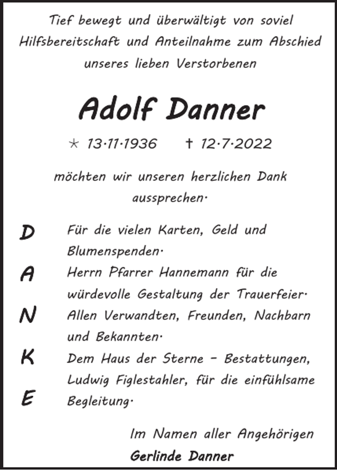 <p>Tief bewegt und überwältigt von soviel<br />Hilfsbereitschaft und Anteilnahme zum Abschied<br />unseres lieben Verstorbenen</p><p>Adolf Danner<br /> 13.11.1936</p><p> 12.7.2022</p><p>möchten wir unseren herzlichen Dank<br />aussprechen.</p><p>D</p><p>Für die vielen Karten, Geld und</p><p>A</p><p>Herrn Pfarrer Hannemann für die</p><p>N<br />K<br />E</p><p>Blumenspenden.<br />würdevolle Gestaltung der Trauerfeier.<br />Allen Verwandten, Freunden, Nachbarn<br />und Bekannten.<br />Dem Haus der Sterne – Bestattungen,<br />Ludwig Figlestahler, für die einfühlsame<br />Begleitung.</p><p>Im Namen aller Angehörigen<br />Gerlinde Danner</p>
