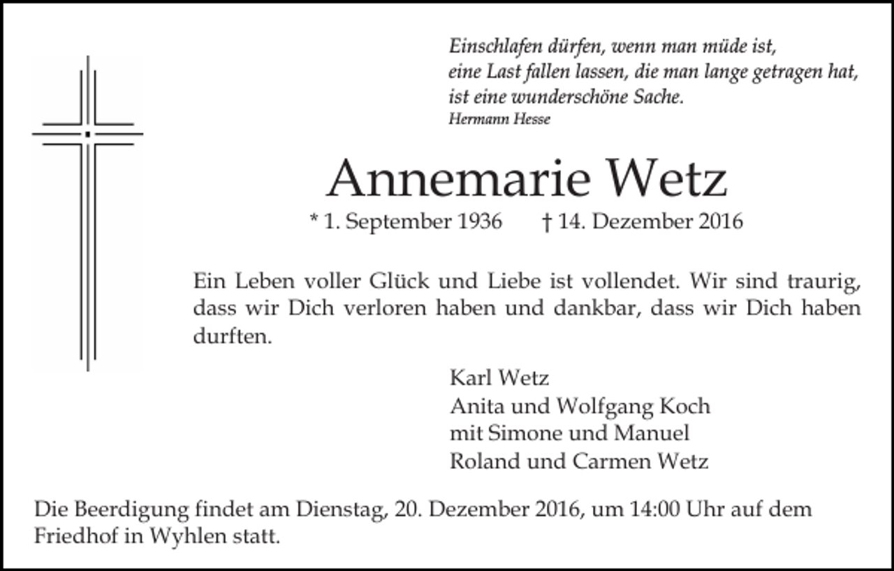 <p>Einschlafen dürfen, wenn man müde ist,<br />eine Last fallen lassen, die man lange getragen hat,<br />ist eine wunderschöne Sache.<br />Hermann Hesse</p><p>Annemarie Wetz</p><p>* 1. September 1936</p><p>† 14. Dezember 2016</p><p>Ein Leben voller Glück und Liebe ist vollendet. Wir sind traurig,<br />dass wir Dich verloren haben und dankbar, dass wir Dich haben<br />durften.<br />Karl Wetz<br />Anita und Wolfgang Koch<br />mit Simone und Manuel<br />Roland und Carmen Wetz<br />Die Beerdigung findet am Dienstag, 20. Dezember 2016, um 14:00 Uhr auf dem<br />Friedhof in Wyhlen statt.</p>