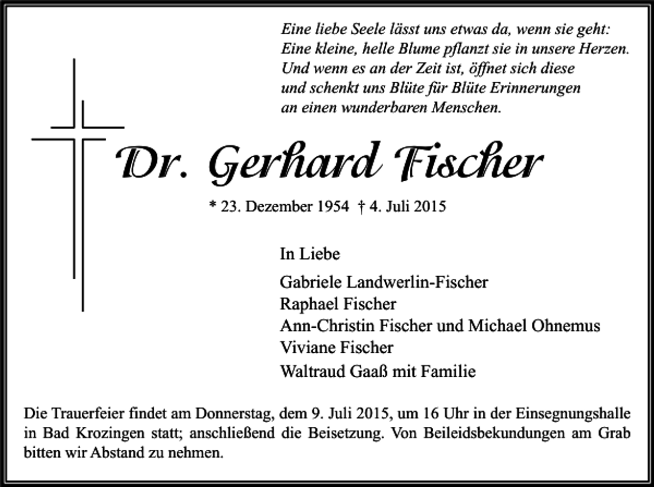 <p>Eine liebe Seele lässt uns etwas da, wenn sie geht:<br />Eine kleine, helle Blume pflanzt sie in unsere Herzen.<br />Und wenn es an der Zeit ist, öffnet sich diese<br />und schenkt uns Blüte für Blüte Erinnerungen<br />an einen wunderbaren Menschen.</p><p>Dr. Gerhard Fischer<br />* 23. Dezember 1954 † 4. Juli 2015</p><p>In Liebe<br />Gabriele Landwerlin-Fischer<br />Raphael Fischer<br />Ann-Christin Fischer und Michael Ohnemus<br />Viviane Fischer<br />Waltraud Gaaß mit Familie<br />Die Trauerfeier findet am Donnerstag, dem 9. Juli 2015, um 16 Uhr in der Einsegnungshalle<br />in Bad Krozingen statt; anschließend die Beisetzung. Von Beileidsbekundungen am Grab<br />bitten wir Abstand zu nehmen.</p>