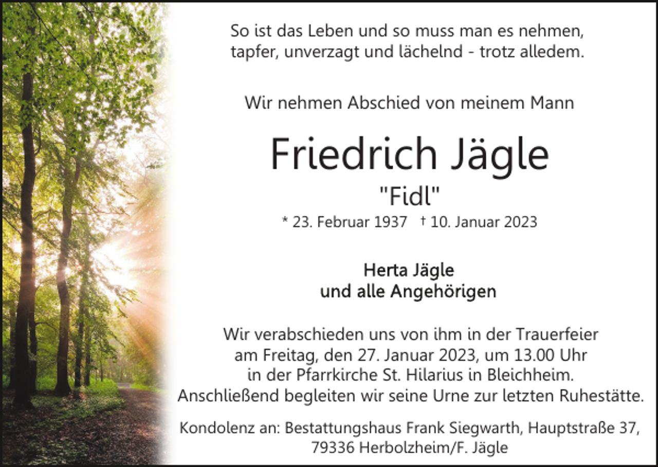 <p>So ist das Leben und so muss man es nehmen,<br />tapfer, unverzagt und lächelnd - trotz alledem.</p><p>Wir nehmen Abschied von meinem Mann</p><p>Friedrich Jägle<br />"Fidl"<br />* 23. Februar 1937 † 10. Januar 2023</p><p>Wir verabschieden uns von ihm in der Trauerfeier<br />am Freitag, den 27. Januar 2023, um 13.00 Uhr<br />in der Pfarrkirche St. Hilarius in Bleichheim.<br />Anschließend begleiten wir seine Urne zur letzten Ruhestätte.<br />Kondolenz an: Bestattungshaus Frank Siegwarth, Hauptstraße 37,<br />79336 Herbolzheim/F. Jägle</p>