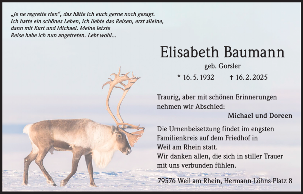 <p>„Je ne regrette rien“, das hätte ich euch gerne noch gesagt.<br />Ich hatte ein schönes Leben, ich liebte das Reisen, erst alleine,<br />dann mit Kurt und Michael. Meine letzte<br />Reise habe ich nun angetreten. Lebt wohl…</p><p>Elisabeth Baumann<br />geb. Gorsler<br />* 16. 5. 1932 † 16. 2. 2025<br />Traurig, aber mit schönen Erinnerungen<br />nehmen wir Abschied:<br />Michael und Doreen<br />Die Urnenbeisetzung findet im engsten<br />Familienkreis auf dem Friedhof in<br />Weil am Rhein statt.<br />Wir danken allen, die sich in stiller Trauer<br />mit uns verbunden fühlen.<br />79576 Weil am Rhein, Hermann-Löhns-Platz 8</p>