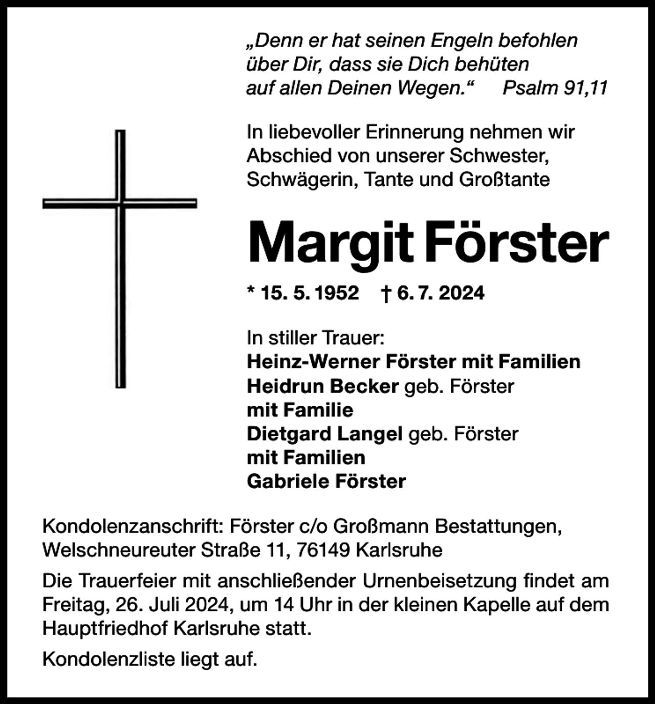 <p>„Denn er hat seinen Engeln befohlen<br />über Dir, dass sie Dich behüten<br />„Denn er hat seinen Engeln befohlen<br />auf allen Deinen Wegen.“<br />Psalm 91, 11</p><p>über Dir, dass sie Dich behüten<br />auf allen Deinen Wegen.“ Psalm 91,11</p><p>In liebevoller Erinnerung nehmen wir<br />In liebevollervon<br />Erinnerung<br />nehmen<br />wir<br />Abschied<br />unserer<br />Schwester,<br />Abschied vonTante<br />unserer<br />Schwester,<br />Schwägerin,<br />und<br />Großtante<br />Schwägerin, Tante und Großtante</p><p>Margit<br />Margit Förster<br />**15.<br />1952 † 6.†7.6.2024<br />7. 2024<br />15. 5.<br />5. 1952</p><p>stiller Trauer:<br />Trauer:<br />InInstiller<br />Heinz-Werner Förster mit Familien<br />Heinz-Werner Förster mit Familien<br />Heidrun Becker geb. Förster<br />Heidrun Becker geb. Förster<br />mit Familie<br />mit<br />Familie<br />Dietgard<br />Langel geb. Förster<br />Dietgard<br />Langel geb. Förster<br />mit Familien<br />mit<br />Familien<br />Gabriele<br />Förster<br />Gabriele Förster<br />Kondolenzanschrift: Förster c/o Großmann Bestattungen,<br />Welschneureuter Straße 11, 76149 Karlsruhe</p><p>Kondolenzanschrift: Förster c/o Großmann Bestattungen,</p><p>Die<br />Trauerfeier mit anschließender<br />Urnenbeisetzung<br />Welschneureuter<br />Straße 11, 76149<br />Karlsruhe findet am<br />Freitag, 26. Juli 2024, um 14 Uhr in der kleinen Kapelle auf dem<br />Hauptfriedhof Karlsruhe statt.</p><p>Die Trauerfeier mit anschließender Urnenbeisetzung<br />findet am Freitag, 26. Juli 2024, um 14 Uhr in der kleinen</p><p>Kondolenzliste liegt auf.</p>