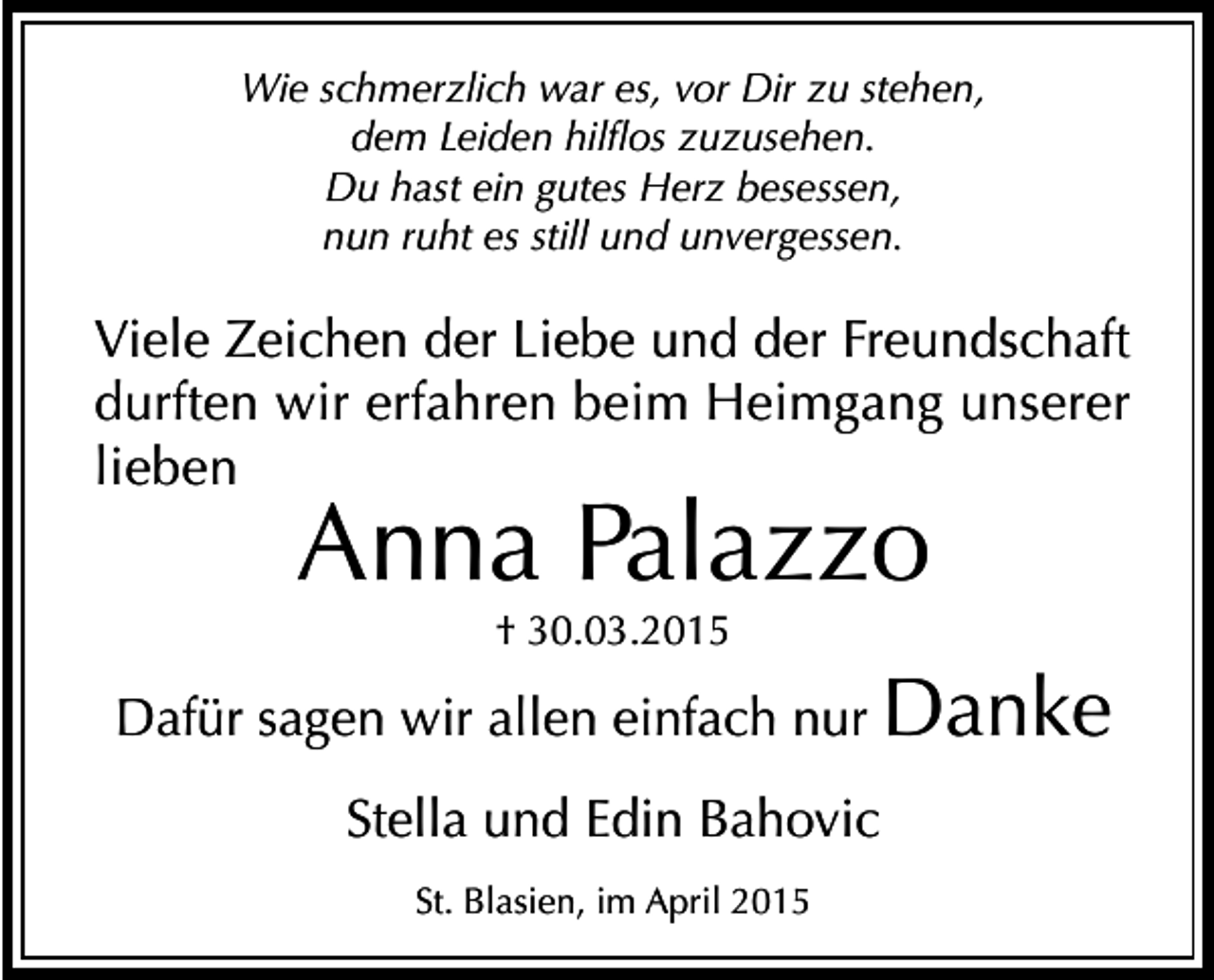 <p>Wie schmerzlich war es, vor Dir zu stehen,<br />dem Leiden hilflos zuzusehen.<br />Du hast ein gutes Herz besessen,<br />nun ruht es still und unvergessen.</p><p>Viele Zeichen der Liebe und der Freundschaft<br />durften wir erfahren beim Heimgang unserer<br />lieben</p><p>Anna Palazzo<br />† 30.03.2015</p><p>Dafür sagen wir allen einfach nur Danke<br />Stella und Edin Bahovic<br />St. Blasien, im April 2015</p>