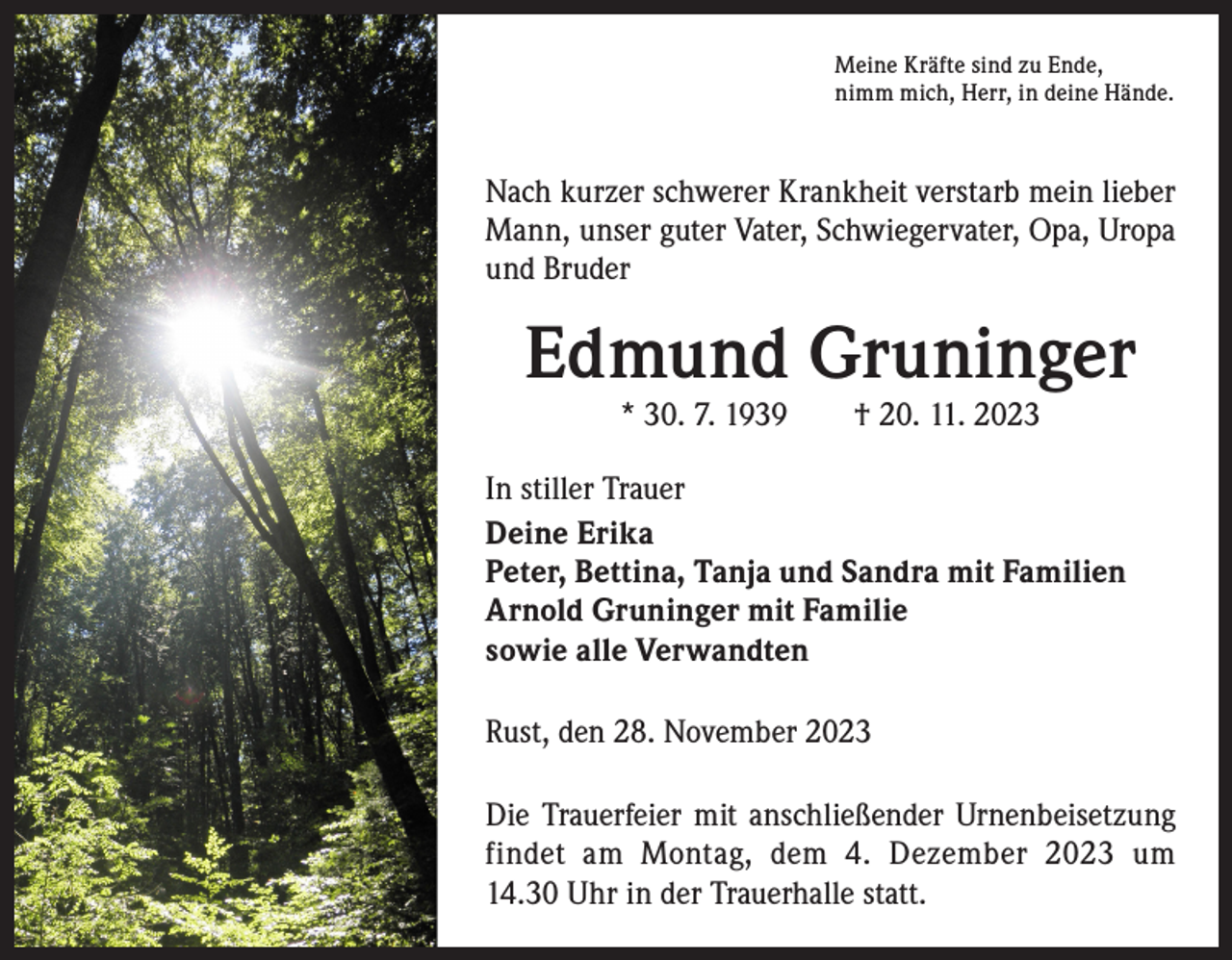 <p>Meine Kräfte sind zu Ende,<br />nimm mich, Herr, in deine Hände.</p><p>Nach kurzer schwerer Krankheit verstarb mein ­lieber<br />Mann, unser guter Vater, Schwiegervater, Opa, U<br />­ ropa<br />und Bruder</p><p>Edmund Gruninger<br />* 30. 7. 1939 † 20. 11. 2023</p><p>In stiller Trauer<br />Deine Erika<br />Peter, Bettina, Tanja und Sandra mit Familien<br />Arnold Gruninger mit Familie<br />sowie alle Verwandten<br />Rust, den 28. November 2023<br />Die Trauerfeier mit anschließender Urnenbeisetzung<br />findet am Montag, dem 4. Dezember 2023 um<br />14.30 Uhr in der Trauerhalle statt.</p>
