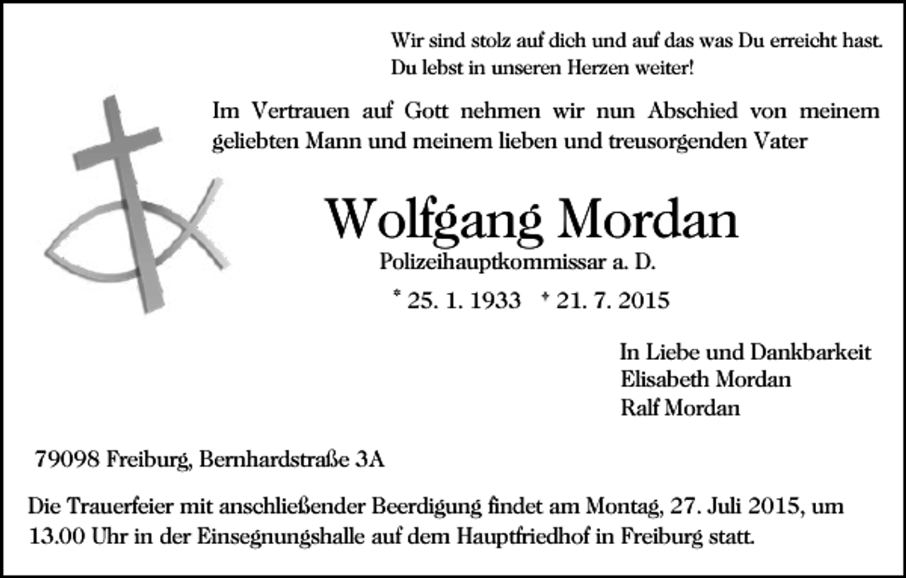 <p>Wir sind stolz auf dich und auf das was Du erreicht hast.<br />Du lebst in unseren Herzen weiter!</p><p>Im Vertrauen auf Gott nehmen wir nun Abschied von meinem<br />geliebten Mann und meinem lieben und treusorgenden Vater</p><p>Wolfgang Mordan<br />Polizeihauptkommissar a. D.</p><p>* 25. 1. 1933 † 21. 7. 2015<br />In Liebe und Dankbarkeit<br />Elisabeth Mordan<br />Ralf Mordan<br />79098 Freiburg, Bernhardstraße 3A<br />Die Trauerfeier mit anschließender Beerdigung findet am Montag, 27. Juli 2015, um<br />13.00 Uhr in der Einsegnungshalle auf dem Hauptfriedhof in Freiburg statt.</p>