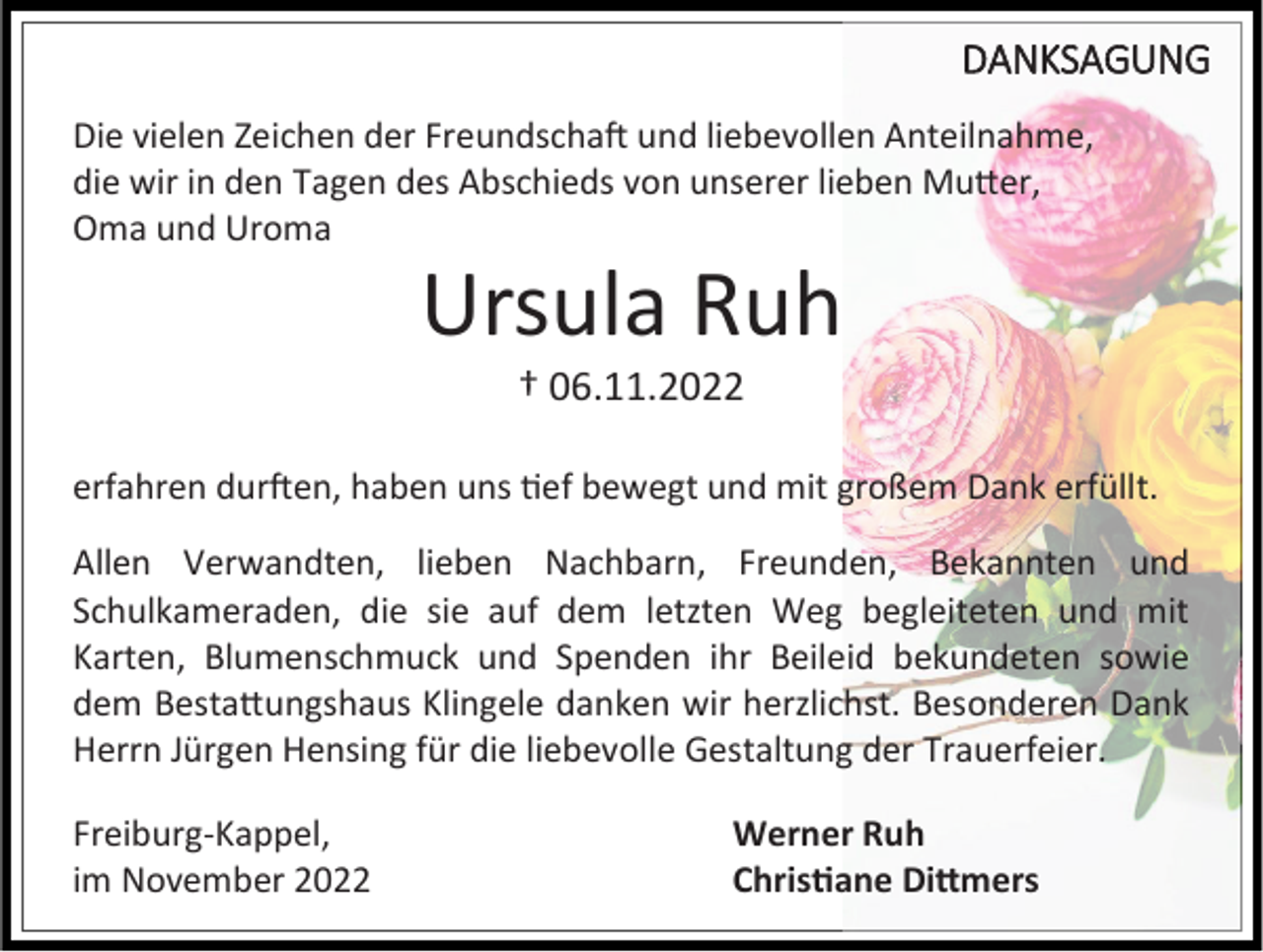<p>DANKSAGUNG<br />Die vielen Zeichen der Freundschaft und liebevollen Anteilnahme,<br />die wir in den Tagen des Abschieds von unserer lieben Mutter,<br />Oma und Uroma</p><p>Ursula Ruh<br />† 06.11.2022<br />erfahren durften, haben uns tief bewegt und mit großem Dank erfüllt.<br />Allen Verwandten, lieben Nachbarn, Freunden, Bekannten und<br />Schulkameraden, die sie auf dem letzten Weg begleiteten und mit<br />Karten, Blumenschmuck und Spenden ihr Beileid bekundeten sowie<br />dem Bestattungshaus Klingele danken wir herzlichst. Besonderen Dank<br />Herrn Jürgen Hensing für die liebevolle Gestaltung der Trauerfeier.<br />Freiburg-Kappel,<br />im November 2022</p><p>Werner Ruh<br />Christiane Dittmers</p>