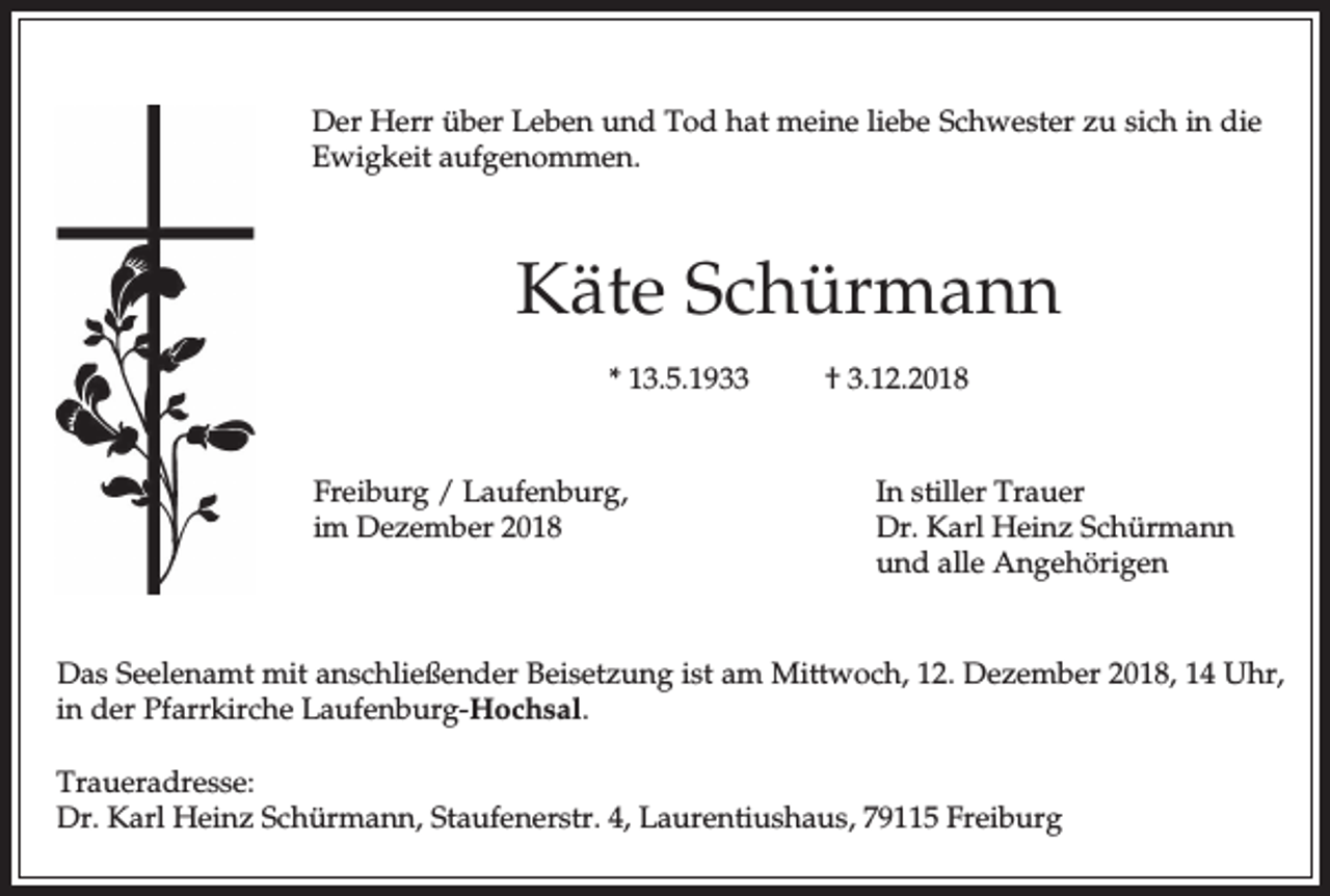 <p>Der Herr über Leben und Tod hat meine liebe Schwester zu sich in die<br />Ewigkeit aufgenommen.</p><p>Käte Schürmann<br />* 13.5.1933</p><p>Freiburg / Laufenburg,<br />im Dezember 2018</p><p>† 3.12.2018</p><p>In stiller Trauer<br />Dr. Karl Heinz Schürmann<br />und alle Angehörigen</p><p>Das Seelenamt mit anschließender Beisetzung ist am Mittwoch, 12. Dezember 2018, 14 Uhr,<br />in der Pfarrkirche Laufenburg-Hochsal.<br />Traueradresse:<br />Dr. Karl Heinz Schürmann, Staufenerstr. 4, Laurentiushaus, 79115 Freiburg</p>