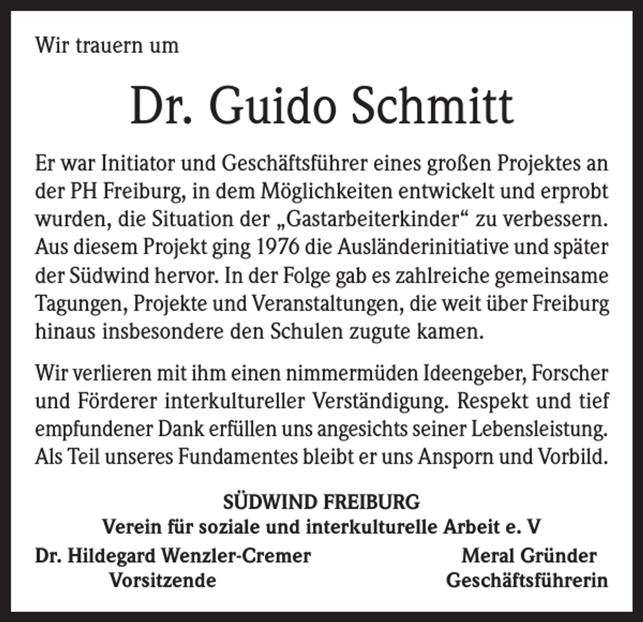<p>Wir trauern um</p><p>Dr. Guido Schmitt<br />Er war Initiator und Geschäftsführer eines großen Projektes an<br />der PH Freiburg, in dem Möglichkeiten entwickelt und erprobt<br />wurden, die Situation der „Gastarbeiterkinder“ zu verbessern.<br />Aus diesem Projekt ging 1976 die Ausländerinitiative und später<br />der Südwind hervor. In der Folge gab es zahlreiche gemeinsame<br />Tagungen, Projekte und Veranstaltungen, die weit über Freiburg<br />hinaus insbesondere den Schulen zugute kamen.<br />Wir verlieren mit ihm einen nimmermüden Ideengeber, Forscher<br />und Förderer interkultureller Verständigung. Respekt und tief<br />empfundener Dank erfüllen uns angesichts seiner Lebensleistung.<br />Als Teil unseres Fundamentes bleibt er uns Ansporn und Vorbild.<br />SÜDWIND FREIBURG<br />Verein für soziale und interkulturelle Arbeit e. V<br />Dr. Hildegard Wenzler-Cremer<br />Meral Gründer<br />Vorsitzende<br />Geschäftsführerin</p>