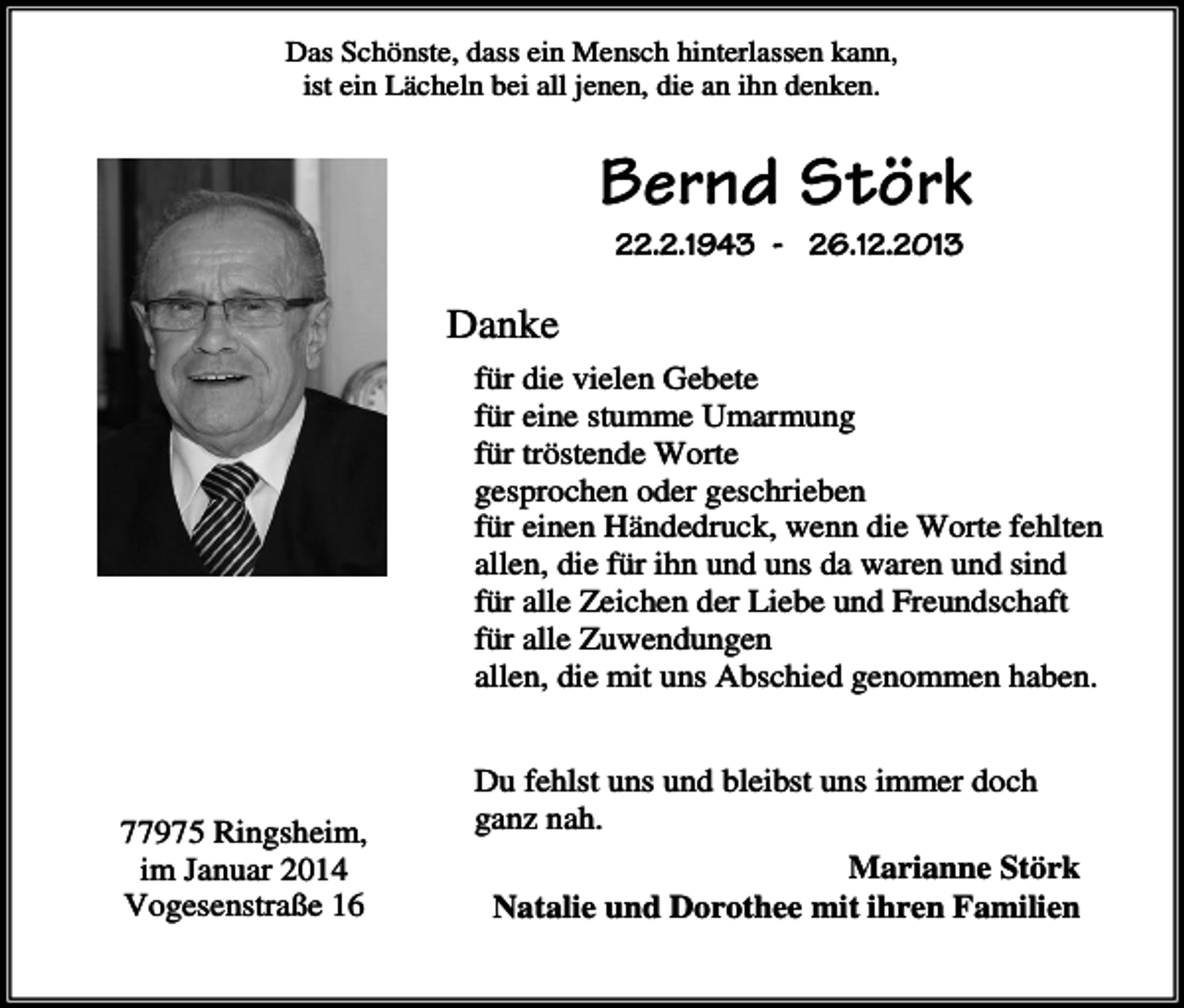 <p>Das Schönste, dass ein Mensch hinterlassen kann,<br />ist ein Lächeln bei all jenen, die an ihn denken.</p><p>Bernd Störk<br />22.2.1943 - 26.12.2013</p><p>Danke<br />für die vielen Gebete<br />für eine stumme Umarmung<br />für tröstende Worte<br />gesprochen oder geschrieben<br />für einen Händedruck, wenn die Worte fehlten<br />allen, die für ihn und uns da waren und sind<br />für alle Zeichen der Liebe und Freundschaft<br />für alle Zuwendungen<br />allen, die mit uns Abschied genommen haben.</p><p>77975 Ringsheim,<br />im Januar 2014<br />Vogesenstraße 16</p><p>Du fehlst uns und bleibst uns immer doch<br />ganz nah.<br />Marianne Störk<br />Natalie und Dorothee mit ihren Familien</p>
