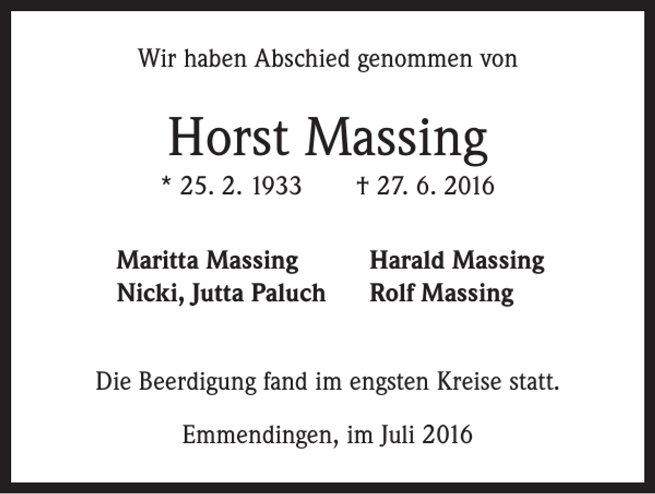 <p>Wir haben Abschied genommen von</p><p>Horst Massing<br />* 25. 2. 1933 † 27. 6. 2016<br />Maritta Massing<br />Nicki, Jutta Paluch</p><p>Harald Massing<br />Rolf Massing</p><p>Die Beerdigung fand im engsten Kreise statt.<br />Emmendingen, im Juli 2016</p>