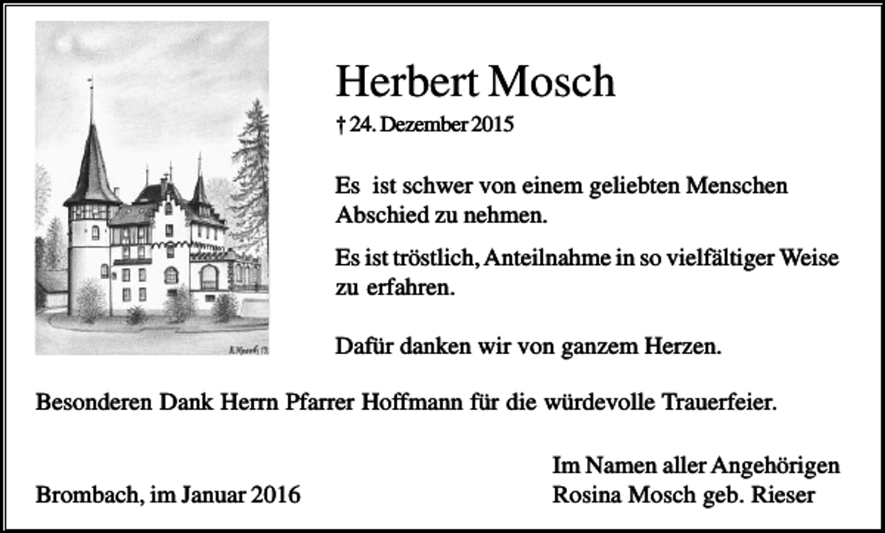 <p>Herbert Mosch<br />† 24. Dezember 2015</p><p>Es ist schwer von einem geliebten Menschen<br />Abschied zu nehmen.<br />Es ist tröstlich, Anteilnahme in so vielfältiger Weise<br />zu erfahren.<br />Dafür danken wir von ganzem Herzen.<br />Besonderen Dank Herrn Pfarrer Hoffmann für die würdevolle Trauerfeier.</p><p>Brombach, im Januar 2016</p><p>Im Namen aller Angehörigen<br />Rosina Mosch geb. Rieser</p>
