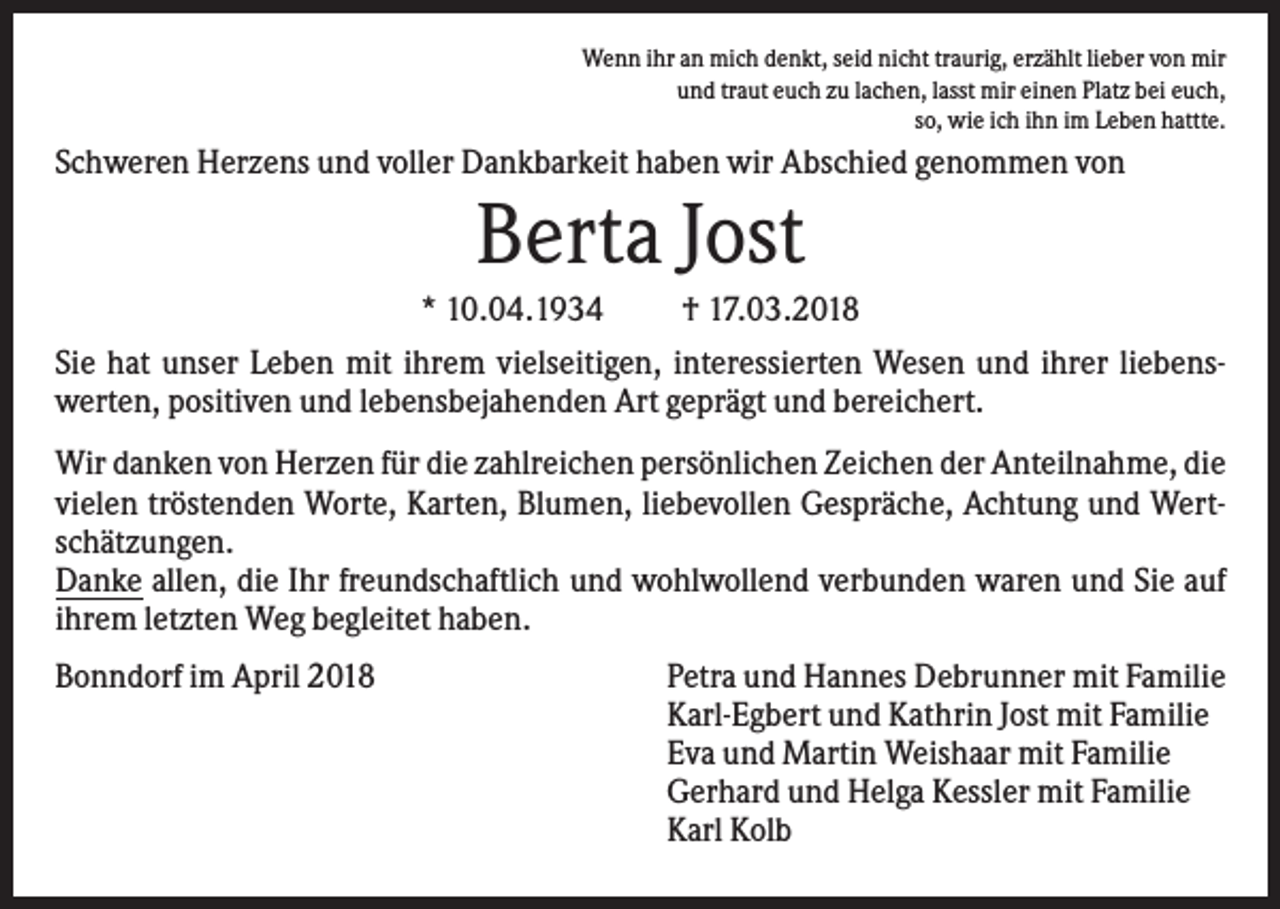 <p>Wenn ihr an mich denkt, seid nicht traurig, erzählt lieber von mir<br />und traut euch zu lachen, lasst mir einen Platz bei euch,<br />so, wie ich ihn im Leben hattte.</p><p>Schweren Herzens und voller Dankbarkeit haben wir Abschied genommen von</p><p>Berta Jost<br />* 10.04.1934<br />† 17.03.2018<br />Sie hat unser Leben mit ihrem vielseitigen, interessierten Wesen und ihrer liebenswerten, positiven und lebensbejahenden Art geprägt und bereichert.<br />Wir danken von Herzen für die zahlreichen persönlichen Zeichen der Anteilnahme, die<br />vielen tröstenden Worte, Karten, Blumen, liebevollen Gespräche, Achtung und Wertschätzungen.<br />Danke allen, die Ihr freundschaftlich und wohlwollend verbunden waren und Sie auf<br />ihrem letzten Weg begleitet haben.<br />Bonndorf im April 2018</p><p>Petra und Hannes Debrunner mit Familie<br />Karl-Egbert und Kathrin Jost mit Familie<br />Eva und Martin Weishaar mit Familie<br />Gerhard und Helga Kessler mit Familie<br />Karl Kolb</p>