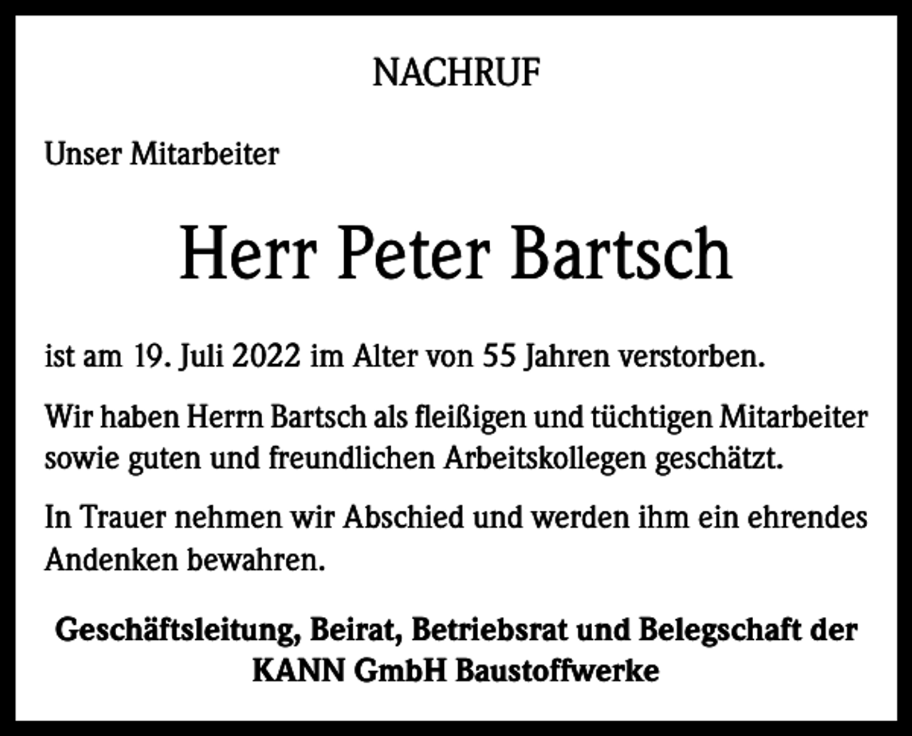 <p>NACHRUF<br />Unser Mitarbeiter</p><p>Herr Peter Bartsch<br />ist am 19. Juli 2022 im Alter von 55 Jahren verstorben.<br />Wir haben Herrn Bartsch als fleißigen und tüchtigen Mitarbeiter<br />sowie guten und freundlichen Arbeitskollegen geschätzt.<br />In Trauer nehmen wir Abschied und werden ihm ein ehrendes<br />Andenken bewahren.<br />Geschäftsleitung, Beirat, Betriebsrat und Belegschaft der<br />KANN GmbH Baustoffwerke</p>