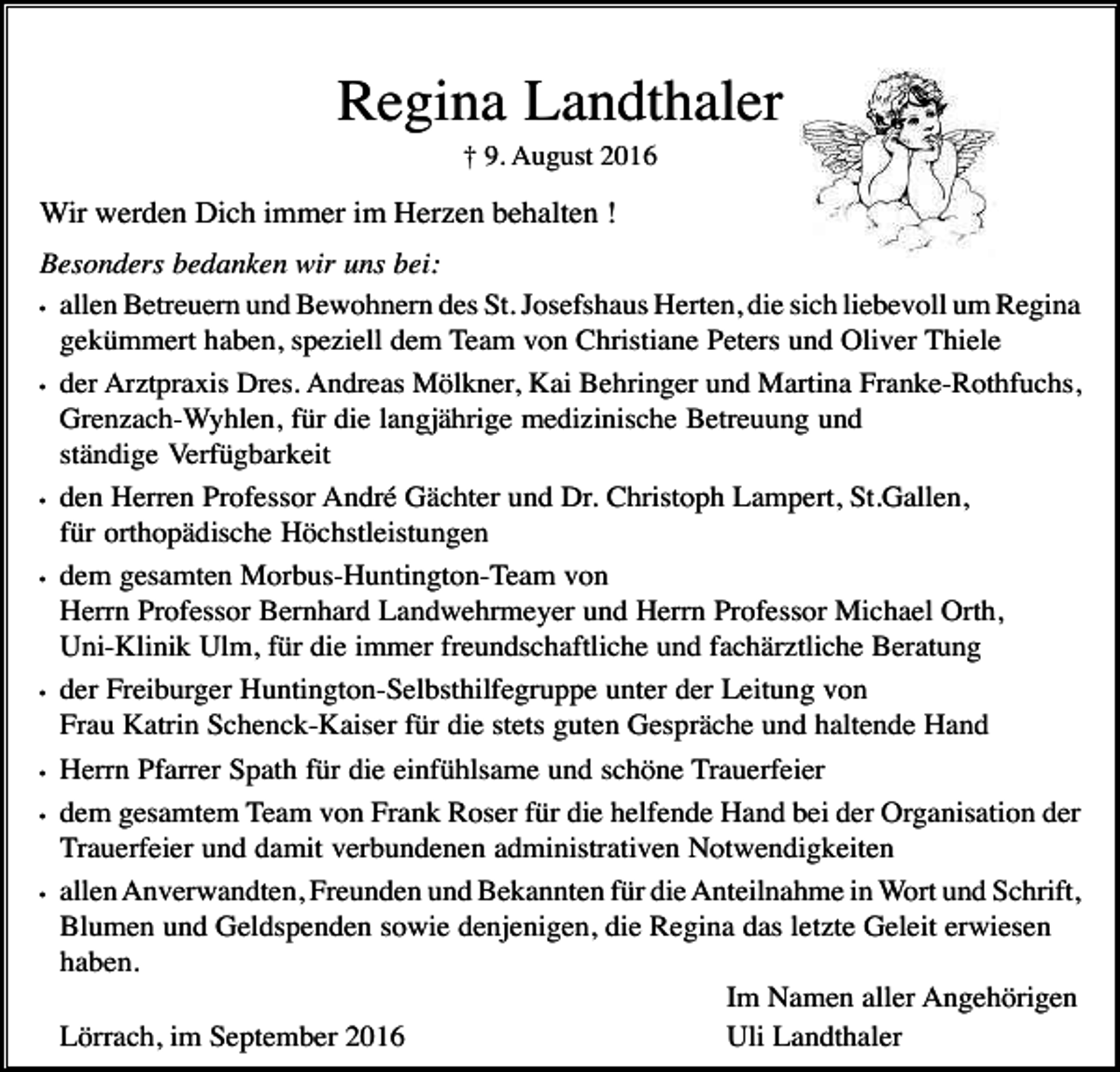 <p>Regina Landthaler<br />† 9. August 2016</p><p>Wir werden Dich immer im Herzen behalten !<br />Besonders bedanken wir uns bei:<br />• allen Betreuern und Bewohnern des St. Josefshaus Herten, die sich liebevoll um Regina<br />gekümmert haben, speziell dem Team von Christiane Peters und Oliver Thiele<br />• der Arztpraxis Dres. Andreas Mölkner, Kai Behringer und Martina Franke-Rothfuchs,<br />Grenzach-Wyhlen, für die langjährige medizinische Betreuung und<br />ständige Verfügbarkeit<br />• den Herren Professor André Gächter und Dr. Christoph Lampert, St.Gallen,<br />für orthopädische Höchstleistungen<br />• dem gesamten Morbus-Huntington-Team von<br />Herrn Professor Bernhard Landwehrmeyer und Herrn Professor Michael Orth,<br />Uni-Klinik Ulm, für die immer freundschaftliche und fachärztliche Beratung<br />• der Freiburger Huntington-Selbsthilfegruppe unter der Leitung von<br />Frau Katrin Schenck-Kaiser für die stets guten Gespräche und haltende Hand<br />• Herrn Pfarrer Spath für die einfühlsame und schöne Trauerfeier<br />• dem gesamtem Team von Frank Roser für die helfende Hand bei der Organisation der<br />Trauerfeier und damit verbundenen administrativen Notwendigkeiten<br />• allen Anverwandten, Freunden und Bekannten für die Anteilnahme in Wort und Schrift,<br />Blumen und Geldspenden sowie denjenigen, die Regina das letzte Geleit erwiesen<br />haben.<br />Im Namen aller Angehörigen<br />Lörrach, im September 2016<br />Uli Landthaler</p>