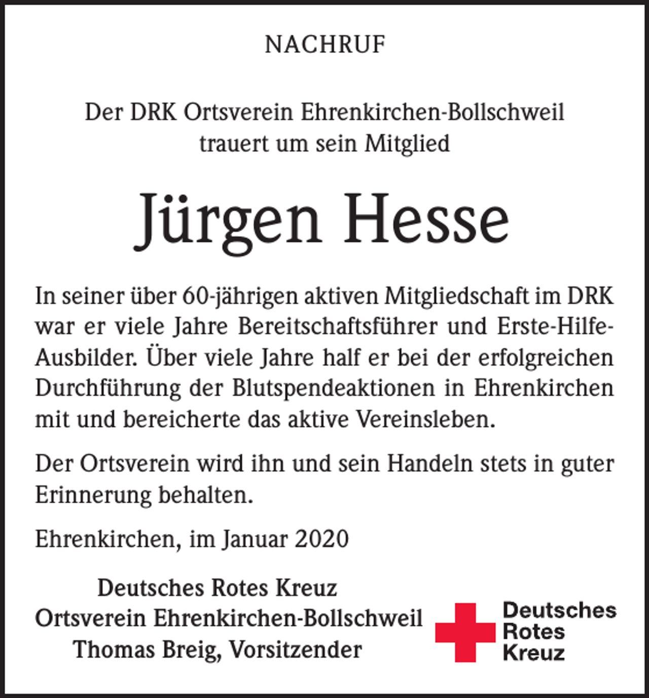 <p>NACHRUF<br />Der DRK Ortsverein Ehrenkirchen-Bollschweil<br />trauert um sein Mitglied</p><p>Jürgen Hesse<br />In seiner über 60-jährigen aktiven Mitgliedschaft im DRK<br />war er viele Jahre Bereitschaftsführer und Erste-HilfeAusbilder. Über viele Jahre half er bei der erfolgreichen<br />Durchführung der Blutspendeaktionen in Ehrenkirchen<br />mit und bereicherte das aktive Vereinsleben.<br />Der Ortsverein wird ihn und sein Handeln stets in guter<br />Erinnerung behalten.<br />Ehrenkirchen, im Januar 2020<br />Deutsches Rotes Kreuz</p><p>rtsverein Ehrenkirchen-Bollschweil<br />O<br />Thomas Breig, Vorsitzender</p>