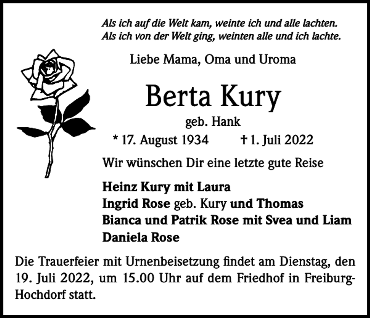 <p>Als ich auf die Welt kam, weinte ich und alle lachten.<br />Als ich von der Welt ging, weinten alle und ich lachte.</p><p>Liebe Mama, Oma und Uroma</p><p>Berta Kury</p><p>geb. Hank<br />* 17. August 1934<br />† 1. Juli 2022<br />Wir wünschen Dir eine letzte gute Reise<br />Heinz Kury mit Laura<br />Ingrid Rose geb. Kury und Thomas<br />Bianca und Patrik Rose mit Svea und Liam<br />Daniela Rose<br />Die Trauerfeier mit Urnenbeisetzung findet am Dienstag, den<br />19. Juli 2022, um 15.00 Uhr auf dem Friedhof in FreiburgHochdorf statt.</p>